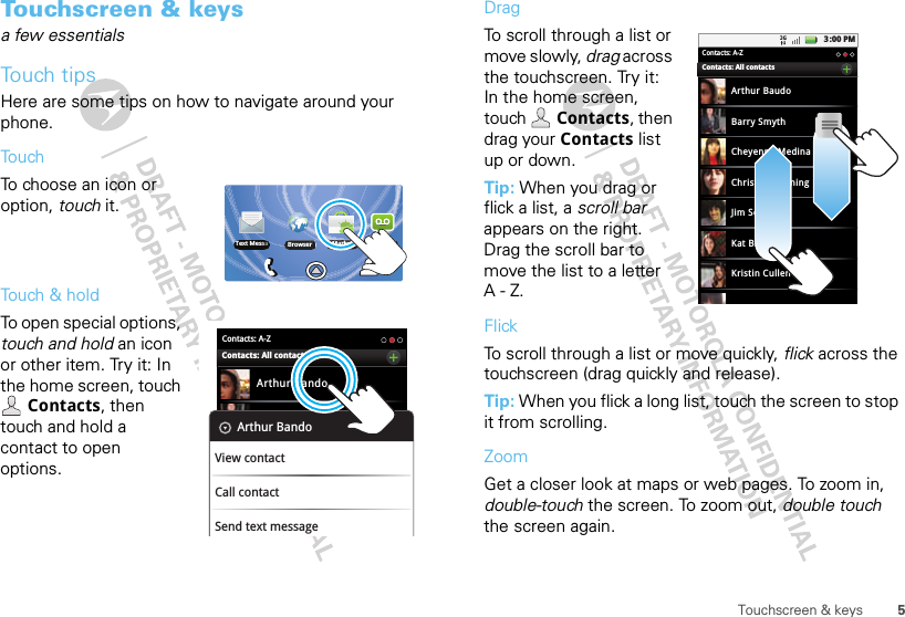 5Touchscreen &amp; keysTouchscreen &amp; keysa few essentialsTouch tipsHere are some tips on how to navigate around your phone.TouchTo choose an icon or option, touch it. Touch &amp; holdTo open special options, touch and hold an icon or other item. Try it: In the home screen, touch Contacts, then touch and hold a contact to open options.Browser Market VoicemailText MessaContacts: A-ZArthur BandoBarry SmythCheyenne MedinaChristine FanningContacts: All contactsArthur BandoView contactCall contactSend text messageDragTo scroll through a list or move slowly, drag across the touchscreen. Try it: In the home screen, touch  Contacts, then drag your Contacts list up or down.Tip: When you drag or flick a list, a scroll bar appears on the right. Drag the scroll bar to move the list to a letter A-Z.FlickTo scroll through a list or move quickly, flick across the touchscreen (drag quickly and release).Tip: When you flick a long list, touch the screen to stop it from scrolling.ZoomGet a closer look at maps or web pages. To zoom in, double-touch the screen. To zoom out, double touch the screen again.3:00 PMContacts: A-ZArthur BaudoBarry SmythCheyenne MedinaChristine FanningJim SomersKat BleserKristin CullenContacts: All contacts