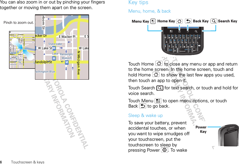 6Touchscreen &amp; keysYou can also zoom in or out by pinching your fingers together or moving them apart on the screen.Messaging MarketN Clark StWacker DrME Ohio StN Rush StN Park StN New StN Wabash AveN Dearborn StE Grand AveE Randolph StN Micigan AveN Micigan AverD submuloC NW Lake St W Lake StE Wacker PlState/LakeGrand RedLakeRandolphSt MetraRandolph/WabashWashington-BlueE S WaterStMMMME Randolph St Ontario St E Ontario StpphhrradoeedokEMMEEEERRRaanndddooolllphhhpphSStttphhMessagingacker DrMarborn StN Micigan AveW Lake St W LakeE Wacker PlState/LakeLake Randolph/WabashWashington-BlueE SMMMRandolph StPinch to zoom out. Key tipsMenu, home, &amp; backTouch Home  to close any menu or app and return to the home screen. In the home screen, touch and hold Home  to show the last few apps you used, then touch an app to open it.Touch Search   for text search, or touch and hold for voice search.Touch Menu  to open menu options, or touch Back  to go back.Sleep &amp; wake upTo save your battery, prevent accidental touches, or when you want to wipe smudges off your touchscreen, put the touchscreen to sleep by pressing Power . To wake Home Key Back KeyMenu Key Search KeyPower Key