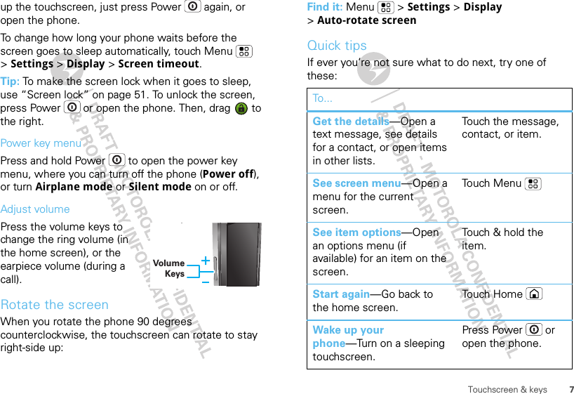 7Touchscreen &amp; keysup the touchscreen, just press Power  again, or open the phone.To change how long your phone waits before the screen goes to sleep automatically, touch Menu  &gt;Settings &gt; Display &gt; Screen timeout.Tip: To make the screen lock when it goes to sleep, use “Screen lock” on page 51. To unlock the screen, press Power  or open the phone. Then, drag   to the right.Power key menuPress and hold Power  to open the power key menu, where you can turn off the phone (Power off), or turn Airplane mode or Silent mode on or off.Adjust volumePress the volume keys to change the ring volume (in the home screen), or the earpiece volume (during a call).Rotate the screenWhen you rotate the phone 90 degrees counterclockwise, the touchscreen can rotate to stay right-side up:Volume KeysyFind it: Menu  &gt; Settings &gt; Display &gt;Auto-rotate screenQuick tipsIf ever you’re not sure what to do next, try one of these:To...Get the details—Open a text message, see details for a contact, or open items in other lists.Touch the message, contact, or item.See screen menu—Open a menu for the current screen.To uch  M enuSee item options—Open an options menu (if available) for an item on the screen.Touch &amp; hold the item.Start again—Go back to the home screen.To uch  H omeWake up your phone—Turn on a sleeping touchscreen.Press Power  or open the phone.