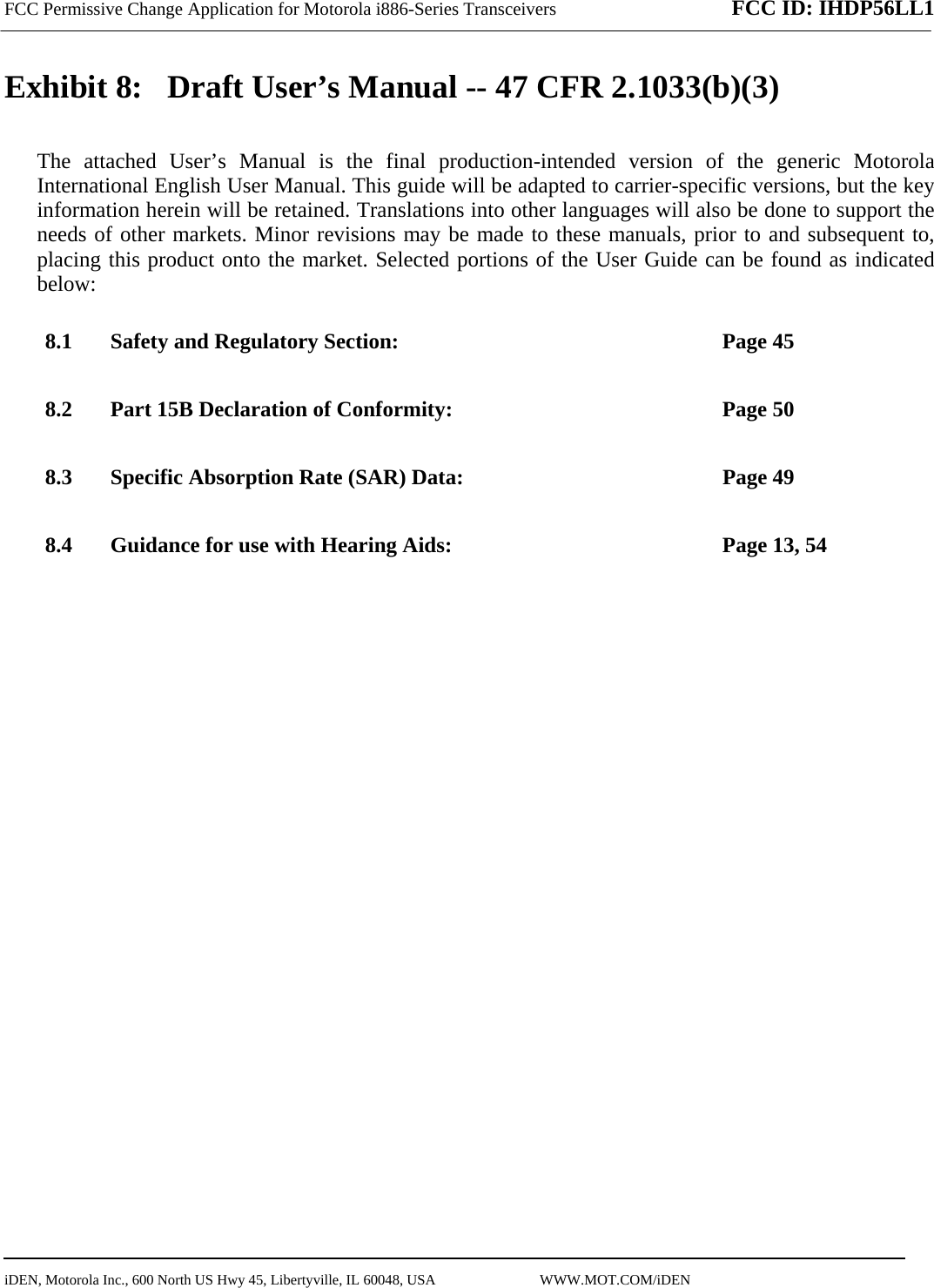 FCC Permissive Change Application for Motorola i886-Series Transceivers FCC ID: IHDP56LL1    iDEN, Motorola Inc., 600 North US Hwy 45, Libertyville, IL 60048, USA                             WWW.MOT.COM/iDEN                                Exhibit 8:   Draft User’s Manual -- 47 CFR 2.1033(b)(3) The attached User’s Manual is the final production-intended version of the generic Motorola International English User Manual. This guide will be adapted to carrier-specific versions, but the key information herein will be retained. Translations into other languages will also be done to support the needs of other markets. Minor revisions may be made to these manuals, prior to and subsequent to, placing this product onto the market. Selected portions of the User Guide can be found as indicated below: 8.1 Safety and Regulatory Section:  Page 45 8.2 Part 15B Declaration of Conformity:  Page 50 8.3 Specific Absorption Rate (SAR) Data:  Page 49 8.4 Guidance for use with Hearing Aids:  Page 13, 54  