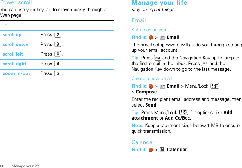20 Manage your lifePower scrollYou can use your keypad to move quickly through a Web page.To…scroll up Press .scroll down Press .scroll left Press .scroll right Press .zoom in/out Press .28465Manage your lifestay on top of thingsEmailSet up an accountFind it:   &gt;  EmailThe email setup wizard will guide you through setting up your email account.Tip: Press   and the Navigation Key up to jump to the first email in the inbox. Press   and the Navigation Key down to go to the last message.Create a new emailFind it:   &gt;  Email &gt; Menu/Lock  &gt;ComposeEnter the recipient email address and message, then select Send. Tip: Press Menu/Lock  for options, like Add attachment or Add Cc/Bcc.Note: Keep attachment sizes below 1 MB to ensure quick transmission.CalendarFind it:   &gt; Calendar