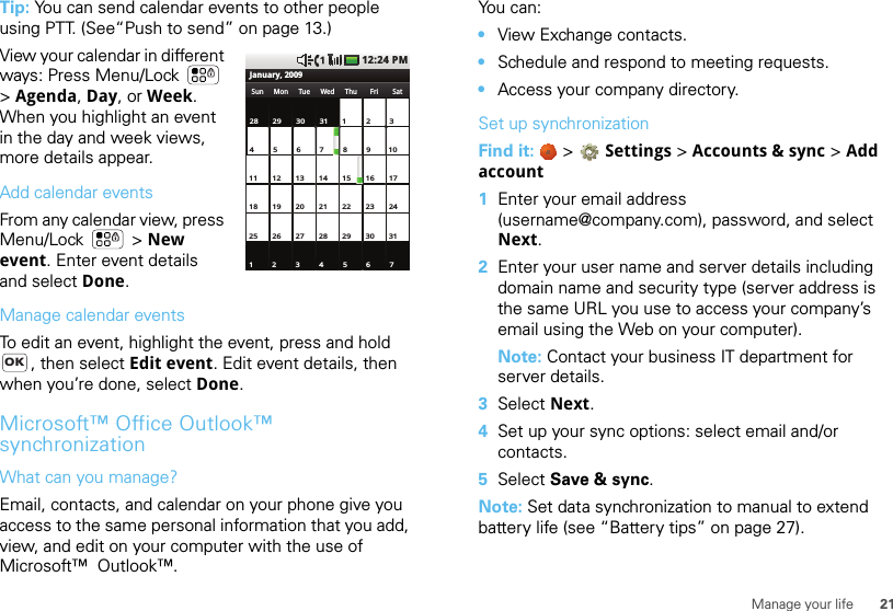 21Manage your lifeTip: You can send calendar events to other people using PTT. (See“Push to send” on page 13.)View your calendar in different ways: Press Menu/Lock  &gt;Agenda, Day, or Week. When you highlight an event in the day and week views, more details appear.Add calendar eventsFrom any calendar view, press Menu/Lock  &gt; New event. Enter event details and select Done.Manage calendar eventsTo edit an event, highlight the event, press and hold , then select Edit event. Edit event details, then when you’re done, select Done.Microsoft™ Office Outlook™ synchronizationWhat can you manage?Email, contacts, and calendar on your phone give you access to the same personal information that you add, view, and edit on your computer with the use of Microsoft™  Outlook™. 28 29 30 3112345671234 5 6 8 9 10711 12 13 15 16 171418 19 20 22 232125 26 27 29 30243128Sun Thu FriTueMon Wed SatJanuary, 200912:24 PMOKYou can:•View Exchange contacts.•Schedule and respond to meeting requests.•Access your company directory.Set up synchronizationFind it:   &gt; Settings &gt;Accounts &amp; sync &gt; Add account  1Enter your email address (username@company.com), password, and select Next.2Enter your user name and server details including domain name and security type (server address is the same URL you use to access your company’s email using the Web on your computer).Note: Contact your business IT department for server details.3Select Next.4Set up your sync options: select email and/or contacts. 5Select Save &amp; sync.Note: Set data synchronization to manual to extend battery life (see “Battery tips” on page 27).