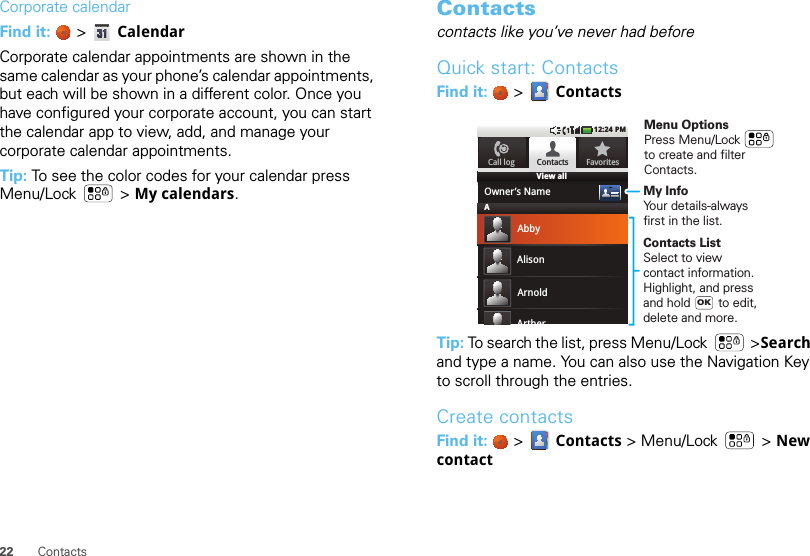 22 ContactsCorporate calendarFind it:   &gt;  CalendarCorporate calendar appointments are shown in the same calendar as your phone’s calendar appointments, but each will be shown in a different color. Once you have configured your corporate account, you can start the calendar app to view, add, and manage your corporate calendar appointments.Tip: To see the color codes for your calendar press Menu/Lock  &gt; My calendars.Contactscontacts like you’ve never had beforeQuick start: ContactsFind it:   &gt;  ContactsTip: To search the list, press Menu/Lock  &gt;Search and type a name. You can also use the Navigation Key to scroll through the entries.Create contactsFind it:   &gt;  Contacts &gt; Menu/Lock  &gt; New contactView all12:24 PMContactsOwner’s NameAbbyAlisonArnoldArtherFavoritesCall logAMy InfoYour details-alwaysfirst in the list.Contacts ListSelect to viewcontact information. Highlight, and pressand hold        to edit,delete and more.OKMenu OptionsPress Menu/Lock       to create and filterContacts.