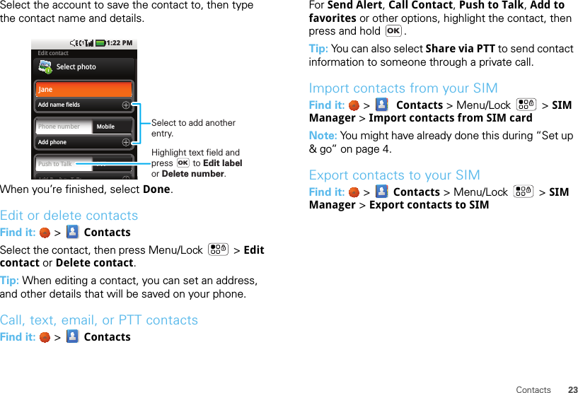 23ContactsSelect the account to save the contact to, then type the contact name and details.When you’re finished, select Done.Edit or delete contactsFind it:   &gt;  ContactsSelect the contact, then press Menu/Lock  &gt; Edit contact or Delete contact. Tip: When editing a contact, you can set an address, and other details that will be saved on your phone.Call, text, email, or PTT contactsFind it:   &gt;  ContactsEdit contactSelect photoAdd name fieldsAdd Push to Talk1:22 PMAAAAAAAAddddddddddddddddddddddPPPPPPPPuuuusssshhhhhhhhhhhtttttttooooTTTTTTTTaaaallllllllllllkkkkkkkkkkkPush to Talk PTTAdd phonePhone number MobileJaneSelect to add anotherentry.Highlight text field andpress        to Edit labelor Delete number. OKFor Send Alert, Call Contact, Push to Talk, Add to favorites or other options, highlight the contact, then press and hold  .Tip: You can also select Share via PTT to send contact information to someone through a private call.Import contacts from your SIMFind it:   &gt;   Contacts &gt; Menu/Lock  &gt; SIM Manager &gt; Import contacts from SIM cardNote: You might have already done this during “Set up &amp; go” on page 4.Export contacts to your SIMFind it:   &gt;  Contacts &gt; Menu/Lock  &gt; SIM Manager &gt; Export contacts to SIMOK