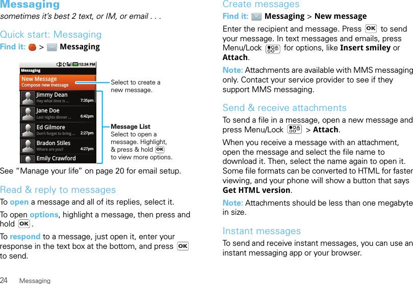 24 MessagingMessagingsometimes it’s best 2 text, or IM, or email . . .Quick start: MessagingFind it:   &gt; MessagingSee “Manage your life” on page 20 for email setup.Read &amp; reply to messagesTo open a message and all of its replies, select it.To open options, highlight a message, then press and hold .To respond to a message, just open it, enter your response in the text box at the bottom, and press   to send.MessagingNew MessageCompose new messageJimmy DeanHey what time is ... 7:35pmJane DoeLast nights dinner ... 6:42pmEd GilmoreDon’t forget to bring ... 2:27pmBradon StilesWhere are you?Emily Crawford4:27pm12:24 PMOKSelect to create a new message.Message ListSelect to open amessage. Highlight,&amp; press &amp; hold to view more options.OKOKCreate messagesFind it:  Messaging &gt; New messageEnter the recipient and message. Press   to send your message. In text messages and emails, press Menu/Lock  for options, like Insert smiley or Attach.Note: Attachments are available with MMS messaging only. Contact your service provider to see if they support MMS messaging.Send &amp; receive attachmentsTo send a file in a message, open a new message and press Menu/Lock  &gt; Attach.When you receive a message with an attachment, open the message and select the file name to download it. Then, select the name again to open it. Some file formats can be converted to HTML for faster viewing, and your phone will show a button that says Get HTML version.Note: Attachments should be less than one megabyte in size.Instant messagesTo send and receive instant messages, you can use an instant messaging app or your browser.OK