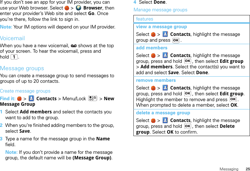 25MessagingIf you don’t see an app for your IM provider, you can use your Web browser. Select   &gt;  Browser, then enter your provider’s Web site and select Go. Once you’re there, follow the link to sign in.Note: Your IM options will depend on your IM provider.VoicemailWhen you have a new voicemail,  shows at the top of your screen. To hear the voicemail, press and hold .Message groupsYou can create a message group to send messages to groups of up to 20 contacts.Create message groupsFind it:   &gt;  Contacts &gt; Menu/Lock  &gt; New Message Group  1Select Add members and select the contacts you want to add to the group.2When you’re finished adding members to the group, select Save.3Type a name for the message group in the Name field.Note: If you don’t provide a name for the message group, the default name will be (Message Group).14Select Done.Manage message groupsfeaturesview a message groupSelect   &gt;  Contacts, highlight the message group and press  .add membersSelect   &gt;  Contacts, highlight the message group, press and hold  , then select Edit group &gt;Add members. Select the contact(s) you want to add and select Save. Select Done.remove membersSelect   &gt;  Contacts, highlight the message group, press and hold  , then select Edit group. Highlight the member to remove and press  . When prompted to delete a member, select OK.delete a message groupSelect   &gt;  Contacts, highlight the message group, press and hold  , then select Delete group. Select OK to confirm.OKOKOKOKOK