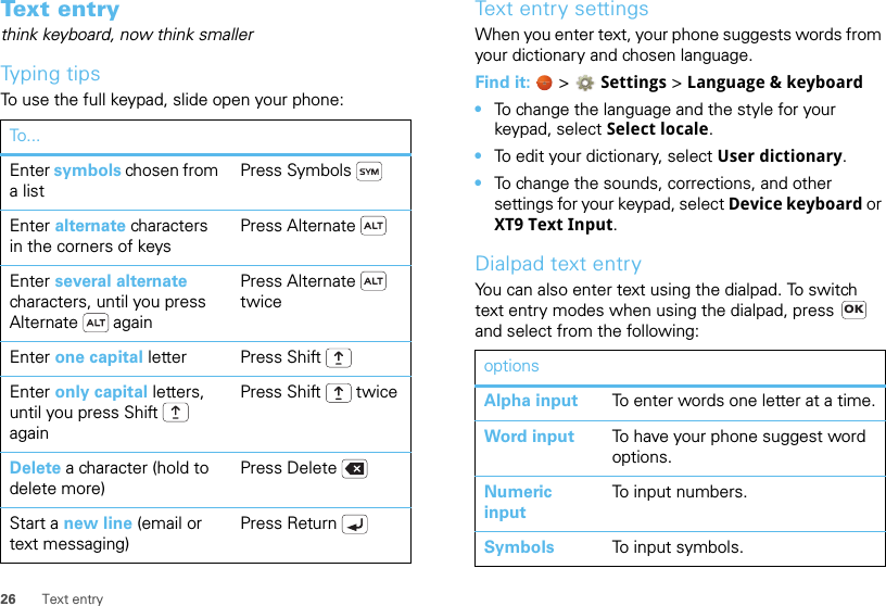 26 Text entryTex t en t rythink keyboard, now think smallerTyping tipsTo use the full keypad, slide open your phone:To...Enter symbols chosen from a listPress SymbolsEnter alternate characters in the corners of keysPress AlternateEnter several alternate characters, until you press Alternate  againPress Alternate  twiceEnter one capital letter Press ShiftEnter only capital letters, until you press Shift  againPress Shift  twiceDelete a character (hold to delete more)Press DeleteStart a new line (email or text messaging)Press ReturnText entry settingsWhen you enter text, your phone suggests words from your dictionary and chosen language.Find it:   &gt; Settings &gt;Language &amp; keyboard•To change the language and the style for your keypad, select Select locale.•To edit your dictionary, select User dictionary.•To change the sounds, corrections, and other settings for your keypad, select Device keyboard or XT9 Text Input.Dialpad text entryYou can also enter text using the dialpad. To switch text entry modes when using the dialpad, press   and select from the following:optionsAlpha input To enter words one letter at a time.Word input To have your phone suggest word options.Numeric inputTo input numbers.Symbols To input symbols.OK