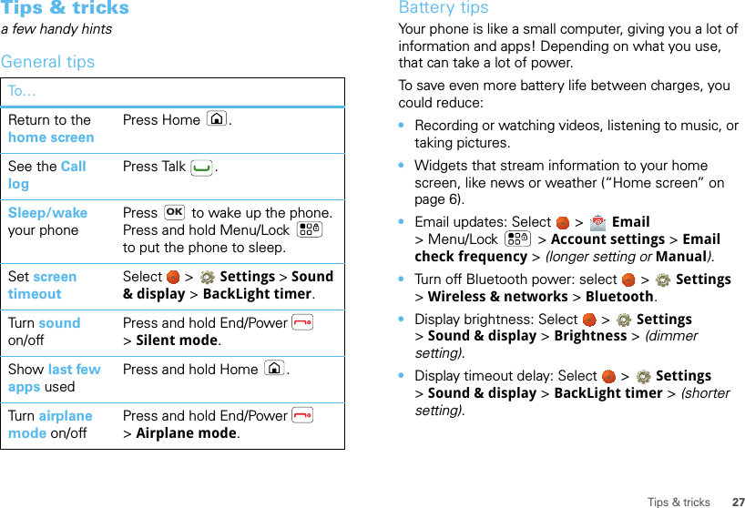 27Tips &amp; tricksTips &amp; tricksa few handy hintsGeneral tipsTo…Return to the home screenPress Home .See the Call logPress Talk .Sleep/wake your phonePress   to wake up the phone. Press and hold Menu/Lock  to put the phone to sleep.Set screen timeoutSelect   &gt; Settings &gt; Sound &amp; display &gt; BackLight timer.Turn sound on/offPress and hold End/Power  &gt;Silent mode.Show last few apps usedPress and hold Home .Turn airplane mode on/offPress and hold End/Power  &gt;Airplane mode.OKBattery tipsYour phone is like a small computer, giving you a lot of information and apps! Depending on what you use, that can take a lot of power.To save even more battery life between charges, you could reduce:•Recording or watching videos, listening to music, or taking pictures.•Widgets that stream information to your home screen, like news or weather (“Home screen” on page 6).•Email updates: Select   &gt;  Email &gt; Menu/Lock  &gt; Account settings &gt; Email check frequency &gt; (longer setting or Manual).•Turn off Bluetooth power: select   &gt;  Settings &gt;Wireless &amp; networks &gt; Bluetooth.•Display brightness: Select   &gt; Settings &gt;Sound &amp; display &gt; Brightness &gt; (dimmer setting).•Display timeout delay: Select   &gt; Settings &gt;Sound &amp; display &gt; BackLight timer &gt; (shorter setting).