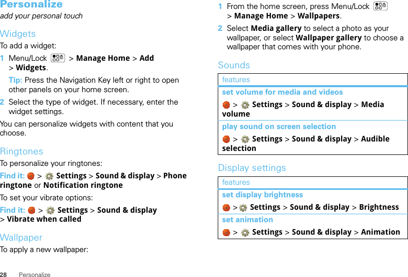 28 PersonalizePersonalizeadd your personal touchWidgetsTo add a widget:  1Menu/Lock  &gt; Manage Home &gt; Add &gt;Widgets. Tip: Press the Navigation Key left or right to open other panels on your home screen.2Select the type of widget. If necessary, enter the widget settings.You can personalize widgets with content that you choose.RingtonesTo personalize your ringtones:Find it:   &gt; Settings &gt;Sound &amp; display &gt; Phone ringtone or Notification ringtoneTo set your vibrate options:Find it:   &gt; Settings &gt;Sound &amp; display &gt;Vibrate when calledWallpaperTo apply a new wallpaper:  1From the home screen, press Menu/Lock  &gt;Manage Home &gt; Wallpapers.2Select Media gallery to select a photo as your wallpaper, or select Wallpaper gallery to choose a wallpaper that comes with your phone.SoundsDisplay settingsfeaturesset volume for media and videos &gt; Settings &gt;Sound &amp; display &gt; Media volumeplay sound on screen selection &gt; Settings &gt;Sound &amp; display &gt; Audible selectionfeaturesset display brightness &gt; Settings &gt; Sound &amp; display &gt; Brightnessset animation &gt; Settings &gt; Sound &amp; display &gt; Animation