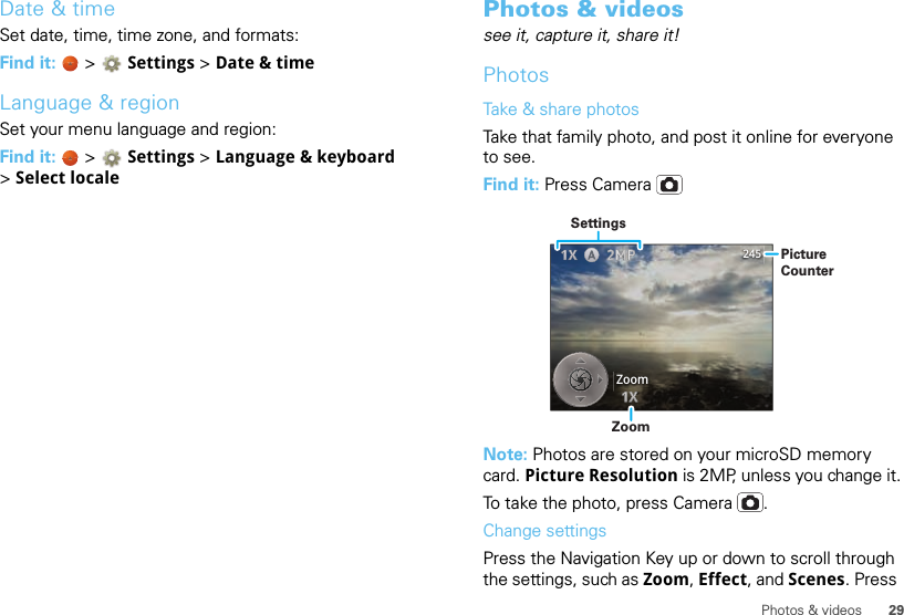 29Photos &amp; videosDate &amp; timeSet date, time, time zone, and formats:Find it:   &gt; Settings &gt;Date &amp; timeLanguage &amp; regionSet your menu language and region:Find it:   &gt; Settings &gt;Language &amp; keyboard &gt;Select localePhotos &amp; videossee it, capture it, share it!PhotosTake &amp; share photosTake that family photo, and post it online for everyone to see.Find it: Press CameraNote: Photos are stored on your microSD memory card. Picture Resolution is 2MP, unless you change it.To take the photo, press Camera .Change settingsPress the Navigation Key up or down to scroll through the settings, such as Zoom, Effect, and Scenes. Press 245ZoomZoomPictureCounterSettings