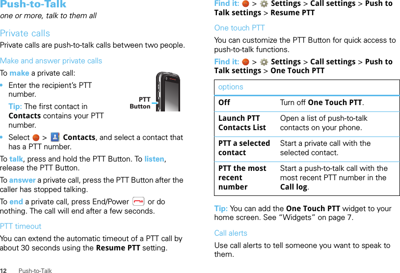 12 Push-to-TalkPush-to-Talkone or more, talk to them allPrivate callsPrivate calls are push-to-talk calls between two people.Make and answer private callsTo  make a private call:•Enter the recipient’s PTT number.Tip: The first contact in Contacts contains your PTT number.•Select  &gt;  Contacts, and select a contact that has a PTT number.To  talk, press and hold the PTT Button. To listen, release the PTT Button.To answer a private call, press the PTT Button after the caller has stopped talking.To  end a private call, press End/Power   or do nothing. The call will end after a few seconds.PTT timeoutYou can extend the automatic timeout of a PTT call by about 30 seconds using the Resume PTT setting.PTTButtonFind it:   &gt;  Settings &gt; Call settings &gt; Push to Talk settings &gt; Resume PTTOne touch PTTYou can customize the PTT Button for quick access to push-to-talk functions.Find it:   &gt;  Settings &gt; Call settings &gt; Push to Talk settings &gt; One Touch PTTTip: You can add the One Touch PTT widget to your home screen. See “Widgets” on page 7.Call alertsUse call alerts to tell someone you want to speak to them.optionsOff Tu r n  o ff One Touch PTT.Launch PTT Contacts ListOpen a list of push-to-talk contacts on your phone.PTT a selected contactStart a private call with the selected contact.PTT the most recent numberStart a push-to-talk call with the most recent PTT number in the Call log.
