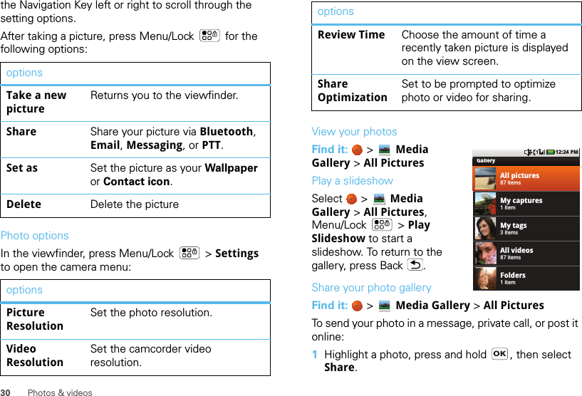 30 Photos &amp; videosthe Navigation Key left or right to scroll through the setting options.After taking a picture, press Menu/Lock  for the following options:Photo optionsIn the viewfinder, press Menu/Lock  &gt; Settings to open the camera menu:optionsTake a new pictureReturns you to the viewfinder.Share Share your picture via Bluetooth, Email, Messaging, or PTT.Set as Set the picture as your Wallpaper or Contact icon.Delete Delete the pictureoptionsPicture ResolutionSet the photo resolution.Video ResolutionSet the camcorder video resolution.View your photosFind it:   &gt;  Media Gallery &gt; All PicturesPlay a slideshowSelect   &gt; Media Gallery &gt; All Pictures, Menu/Lock  &gt; Play Slideshow to start a slideshow. To return to the gallery, press Back .Share your photo galleryFind it:   &gt;  Media Gallery &gt; All PicturesTo send your photo in a message, private call, or post it online:  1Highlight a photo, press and hold  , then select Share.Review Time Choose the amount of time a recently taken picture is displayed on the view screen.Share OptimizationSet to be prompted to optimize photo or video for sharing.optionsGalleryAll pictures87 itemsMy captures1 itemMy tags3 itemsAll videos87 itemsFolders1 item12:24 PMOK