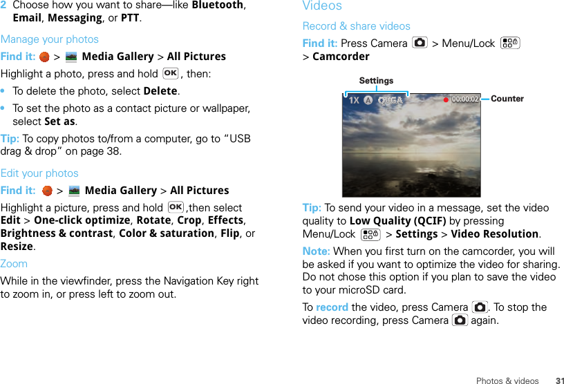 31Photos &amp; videos2Choose how you want to share—like Bluetooth, Email, Messaging, or PTT.Manage your photosFind it:   &gt; Media Gallery &gt; All PicturesHighlight a photo, press and hold  , then:•To delete the photo, select Delete.•To set the photo as a contact picture or wallpaper, select Set as.Tip: To copy photos to/from a computer, go to “USB drag &amp; drop” on page 38.Edit your photosFind it:    &gt; Media Gallery &gt; All Pictures Highlight a picture, press and hold  ,then select Edit &gt; One-click optimize, Rotate, Crop, Effects, Brightness &amp; contrast, Color &amp; saturation, Flip, or Resize.ZoomWhile in the viewfinder, press the Navigation Key right to zoom in, or press left to zoom out.OKOKVideosRecord &amp; share videosFind it: Press Camera  &gt; Menu/Lock  &gt;CamcorderTip: To send your video in a message, set the video quality to Low Quality (QCIF) by pressing Menu/Lock  &gt; Settings &gt; Video Resolution.Note: When you first turn on the camcorder, you will be asked if you want to optimize the video for sharing. Do not chose this option if you plan to save the video to your microSD card.To  record the video, press Camera . To stop the video recording, press Camera  again.00:00:02 CounterSettings