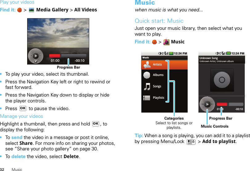 32 MusicPlay your videosFind it:   &gt; Media Gallery &gt; All Videos•To play your video, select its thumbnail.•Press the Navigation Key left or right to rewind or fast forward.•Press the Navigation Key down to display or hide the player controls.•Press   to pause the video.Manage your videosHighlight a thumbnail, then press and hold  , to display the following: •To send the video in a message or post it online, select Share. For more info on sharing your photos, see “Share your photo gallery” on page 30.•To delete the video, select Delete.01:00 -00:10Progress BarOKOKMusicwhen music is what you need...Quick start: MusicJust open your music library, then select what you want to play.Find it:   &gt;  MusicTip: When a song is playing, you can add it to a playlist by pressing Menu/Lock  &gt; Add to playlist.12:24 PMMusicArtistsAlbumsSongsPlaylists12:24 PM01:00 -00:10Unknown SongUnknown Artist, Unknown albumProgress BarCategoriesSelect to list songs or playlists. Music Controls