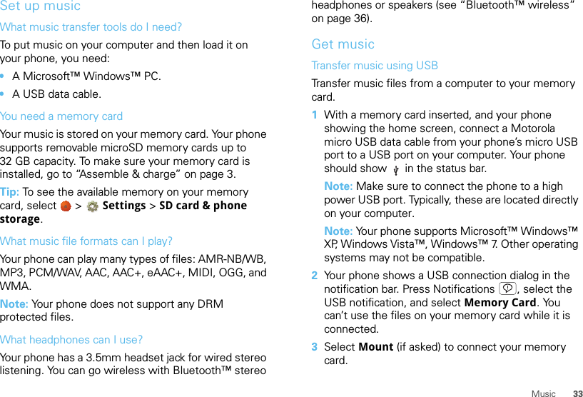 33MusicSet up musicWhat music transfer tools do I need?To put music on your computer and then load it on your phone, you need:•A Microsoft™ Windows™ PC.•A USB data cable.You need a memory cardYour music is stored on your memory card. Your phone supports removable microSD memory cards up to 32 GB capacity. To make sure your memory card is installed, go to “Assemble &amp; charge” on page 3.Tip: To see the available memory on your memory card, select   &gt; Settings &gt;SD card &amp; phone storage.What music file formats can I play?Your phone can play many types of files: AMR-NB/WB, MP3, PCM/WAV, AAC, AAC+, eAAC+, MIDI, OGG, and WMA.Note: Your phone does not support any DRM protected files. What headphones can I use?Your phone has a 3.5mm headset jack for wired stereo listening. You can go wireless with Bluetooth™ stereo headphones or speakers (see “Bluetooth™ wireless” on page 36).Get musicTransfer music using USBTransfer music files from a computer to your memory card.   1With a memory card inserted, and your phone showing the home screen, connect a Motorola micro USB data cable from your phone’s micro USB port to a USB port on your computer. Your phone should show   in the status bar.Note: Make sure to connect the phone to a high power USB port. Typically, these are located directly on your computer.Note: Your phone supports Microsoft™ Windows™ XP, Windows Vista™, Windows™ 7. Other operating systems may not be compatible.2Your phone shows a USB connection dialog in the notification bar. Press Notifications , select the USB notification, and select Memory Card.  Yo u  can’t use the files on your memory card while it is connected.3Select Mount (if asked) to connect your memory card.