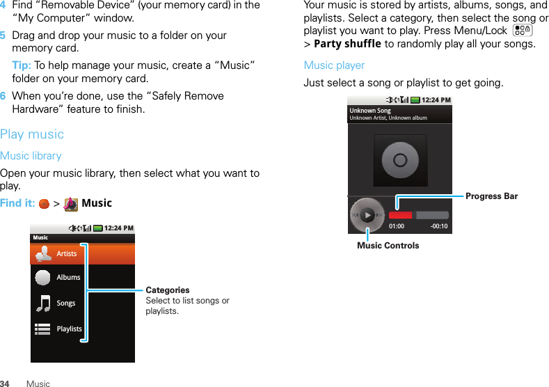 34 Music4Find “Removable Device” (your memory card) in the “My Computer” window.5Drag and drop your music to a folder on your memory card.Tip: To help manage your music, create a “Music” folder on your memory card.6When you’re done, use the “Safely Remove Hardware” feature to finish.Play musicMusic libraryOpen your music library, then select what you want to play.Find it:   &gt;  Music12:24 PMMusicArtistsAlbumsSongsPlaylistsCategoriesSelect to list songs or playlists.Your music is stored by artists, albums, songs, and playlists. Select a category, then select the song or playlist you want to play. Press Menu/Lock  &gt;Party shuffle to randomly play all your songs.Music playerJust select a song or playlist to get going.12:24 PM01:00 -00:10Unknown SongUnknown Artist, Unknown albumProgress BarMusic Controls