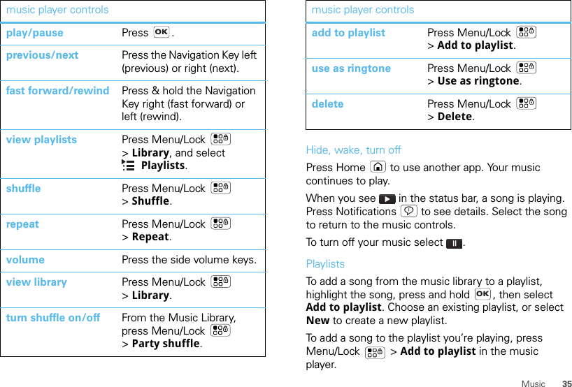 35Musicmusic player controlsplay/pause Press .previous/next Press the Navigation Key left (previous) or right (next).fast forward/rewind Press &amp; hold the Navigation Key right (fast forward) or left (rewind).view playlists Press Menu/Lock  &gt;Library, and select Playlists.shuffle Press Menu/Lock  &gt;Shuffle.repeat Press Menu/Lock  &gt;Repeat.volume Press the side volume keys.view library Press Menu/Lock  &gt;Library.turn shuffle on/off From the Music Library, press Menu/Lock  &gt;Party shuffle.OKHide, wake, turn offPress Home  to use another app. Your music continues to play.When you see   in the status bar, a song is playing. Press Notifications  to see details. Select the song to return to the music controls.To turn off your music select .PlaylistsTo add a song from the music library to a playlist, highlight the song, press and hold  , then select Add to playlist. Choose an existing playlist, or select New to create a new playlist.To add a song to the playlist you’re playing, press Menu/Lock  &gt; Add to playlist in the music player.add to playlist Press Menu/Lock  &gt;Add to playlist.use as ringtone Press Menu/Lock  &gt;Use as ringtone.delete Press Menu/Lock  &gt;Delete.music player controlsOK