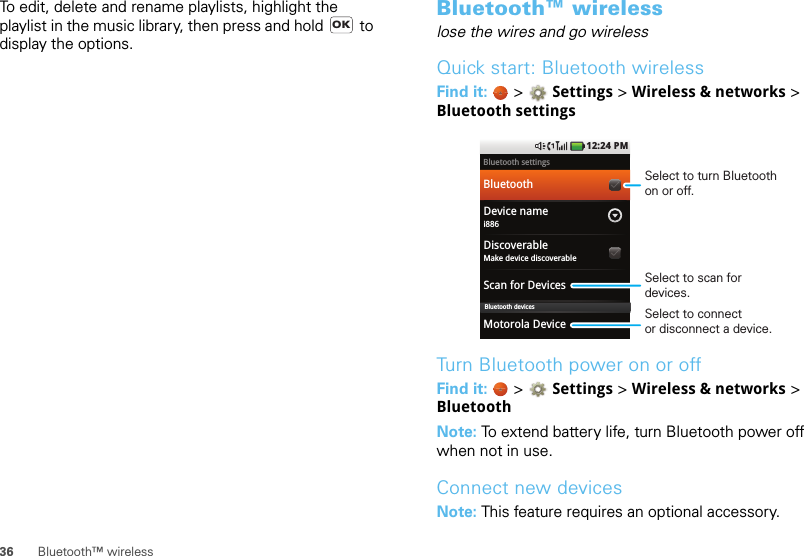 36 Bluetooth™ wirelessTo edit, delete and rename playlists, highlight the playlist in the music library, then press and hold   to display the options.OKBluetooth™ wirelesslose the wires and go wirelessQuick start: Bluetooth wirelessFind it:   &gt; Settings &gt;Wireless &amp; networks &gt; Bluetooth settingsTurn Bluetooth power on or offFind it:   &gt; Settings &gt; Wireless &amp; networks &gt; BluetoothNote: To extend battery life, turn Bluetooth power off when not in use.Connect new devicesNote: This feature requires an optional accessory.Bluetooth settingsBluetoothDevice namei886DiscoverableMake device discoverableScan for DevicesMotorola Device1:22 PM12:24 PMBluetooth devicesSelect to turn Bluetoothon or off.Select to scan for devices.Select to connector disconnect a device.