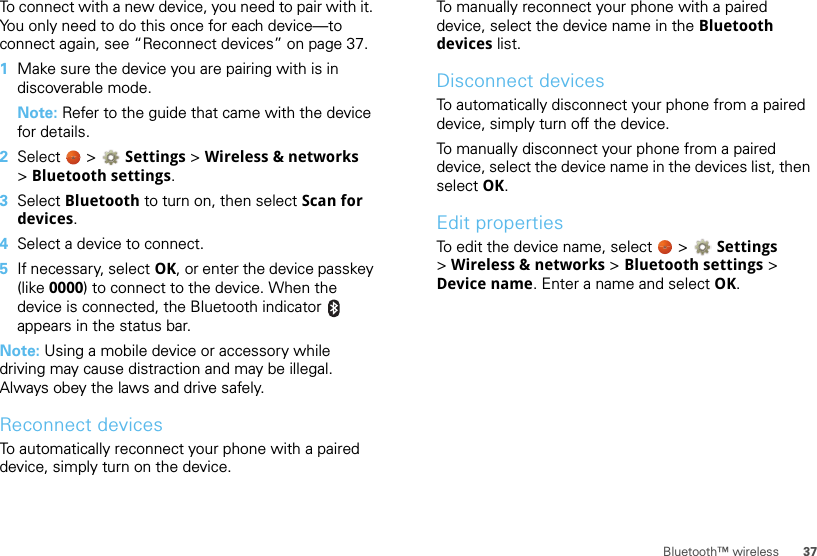 37Bluetooth™ wirelessTo connect with a new device, you need to pair with it. You only need to do this once for each device—to connect again, see “Reconnect devices” on page 37.  1Make sure the device you are pairing with is in discoverable mode.Note: Refer to the guide that came with the device for details.2Select  &gt; Settings &gt;Wireless &amp; networks &gt;Bluetooth settings.3Select Bluetooth to turn on, then select Scan for devices.4Select a device to connect.5If necessary, select OK, or enter the device passkey (like 0000) to connect to the device. When the device is connected, the Bluetooth indicator   appears in the status bar.Note: Using a mobile device or accessory while driving may cause distraction and may be illegal. Always obey the laws and drive safely.Reconnect devicesTo automatically reconnect your phone with a paired device, simply turn on the device.To manually reconnect your phone with a paired device, select the device name in the Bluetooth devices list.Disconnect devicesTo automatically disconnect your phone from a paired device, simply turn off the device.To manually disconnect your phone from a paired device, select the device name in the devices list, then select OK.Edit propertiesTo edit the device name, select   &gt; Settings &gt;Wireless &amp; networks &gt; Bluetooth settings &gt; Device name. Enter a name and select OK.