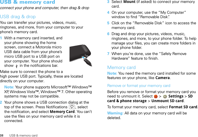 38 USB &amp; memory cardUSB &amp; memory cardconnect your phone and computer, then drag &amp; dropUSB drag &amp; dropYou can transfer your pictures, videos, music, ringtones, and more, from your computer to your phone’s memory card.   1With a memory card inserted, and your phone showing the home screen, connect a Motorola micro USB data cable from your phone’s micro USB port to a USB port on your computer. Your phone should show   in the notifications bar.Make sure to connect the phone to a high power USB port. Typically, these are located directly on your computer.Note: Your phone supports Microsoft™ Windows™ XP, Windows Vista™, Windows™ 7. Other operating systems may not be compatible.2Your phone shows a USB connection dialog at the top of the screen. Press Notifications , select the notification, and select Memory Card. You can’t use the files on your memory card while it is connected.3Select Mount (if asked) to connect your memory card.4On your computer, use the “My Computer” window to find “Removable Disk”.5Click on the “Removable Disk” icon to access the memory card.6Drag and drop your pictures, videos, music, ringtones, and more, to your phone folder. To help manage your files, you can create more folders in your phone folder.7When you’re done, use the “Safely Remove Hardware” feature to finish.Memory cardNote: You need the memory card installed for some features on your phone, like Camera.Remove or format your memory cardBefore you remove or format your memory card you need to unmount it. Select   &gt; Settings &gt;SD card &amp; phone storage &gt; Unmount SD card.To format your memory card, select Format SD card.Warning: All data on your memory card will be deleted.