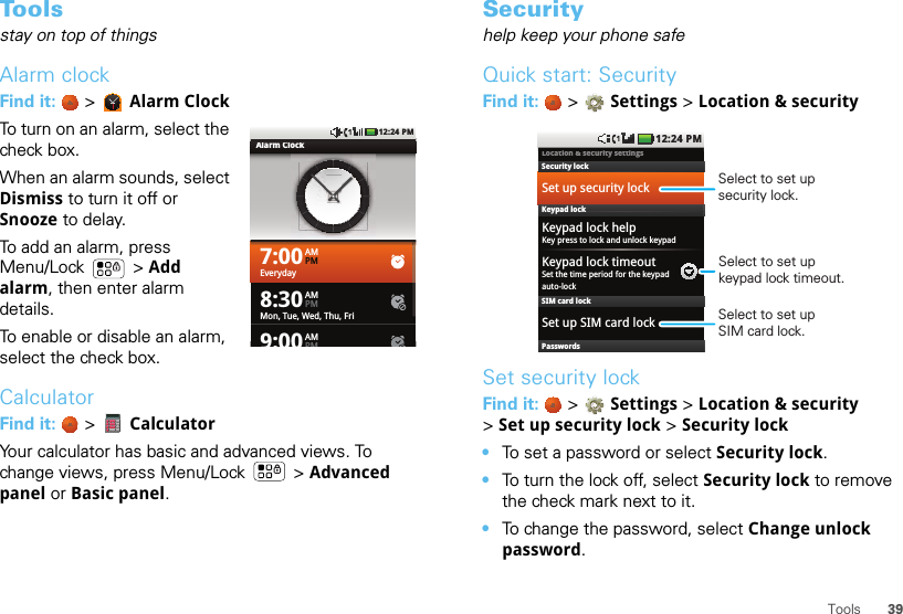 39ToolsToolsstay on top of thingsAlarm clockFind it:   &gt; Alarm ClockTo turn on an alarm, select the check box.When an alarm sounds, select Dismiss to turn it off or Snooze to delay.To add an alarm, press Menu/Lock  &gt; Add alarm, then enter alarm details.To enable or disable an alarm, select the check box.CalculatorFind it:   &gt;  CalculatorYour calculator has basic and advanced views. To change views, press Menu/Lock  &gt; Advanced panel or Basic panel.7:00AMPMEveryday8:30AMPMMon, Tue, Wed, Thu, Fri9:00AMPMAlarm Clock12:24 PMSecurityhelp keep your phone safeQuick start: SecurityFind it:   &gt; Settings &gt; Location &amp; securitySet security lockFind it:   &gt; Settings &gt;Location &amp; security &gt;Set up security lock &gt; Security lock•To set a password or select Security lock.•To turn the lock off, select Security lock to remove the check mark next to it.•To change the password, select Change unlock password.Location &amp; security settings1:22 PM12:24 PMiiiSet up security lockSecurity lockKeypad lock helpKey press to lock and unlock keypadKeypad lock timeoutSet the time period for the keypadauto-lockKeypad lockSIM card lockSet up SIM card lockPasswordsSelect to set up security lock.Select to set up keypad lock timeout.Select to set upSIM card lock.