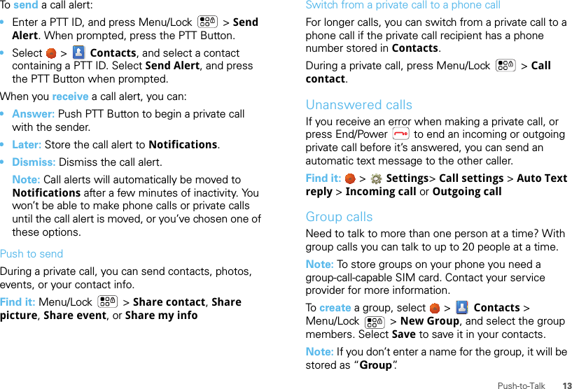 13Push-to-TalkTo send a call alert:•Enter a PTT ID, and press Menu/Lock  &gt; Send Alert. When prompted, press the PTT Button.•Select   &gt;  Contacts, and select a contact containing a PTT ID. Select Send Alert, and press the PTT Button when prompted.When you receive a call alert, you can:• Answer: Push PTT Button to begin a private call with the sender.• Later: Store the call alert to Notifications.• Dismiss: Dismiss the call alert.Note: Call alerts will automatically be moved to Notifications after a few minutes of inactivity. You won’t be able to make phone calls or private calls until the call alert is moved, or you’ve chosen one of these options.Push to sendDuring a private call, you can send contacts, photos, events, or your contact info.Find it: Menu/Lock  &gt; Share contact, Share picture, Share event, or Share my infoSwitch from a private call to a phone callFor longer calls, you can switch from a private call to a phone call if the private call recipient has a phone number stored in Contacts.During a private call, press Menu/Lock  &gt; Call contact.Unanswered callsIf you receive an error when making a private call, or press End/Power  to end an incoming or outgoing private call before it’s answered, you can send an automatic text message to the other caller.Find it:   &gt;  Settings&gt; Call settings &gt; Auto Text reply &gt; Incoming call or Outgoing callGroup callsNeed to talk to more than one person at a time? With group calls you can talk to up to 20 people at a time.Note: To store groups on your phone you need a group-call-capable SIM card. Contact your service provider for more information.To  create a group, select   &gt;  Contacts &gt; Menu/Lock  &gt; New Group, and select the group members. Select Save to save it in your contacts.Note: If you don’t enter a name for the group, it will be stored as “Group”.