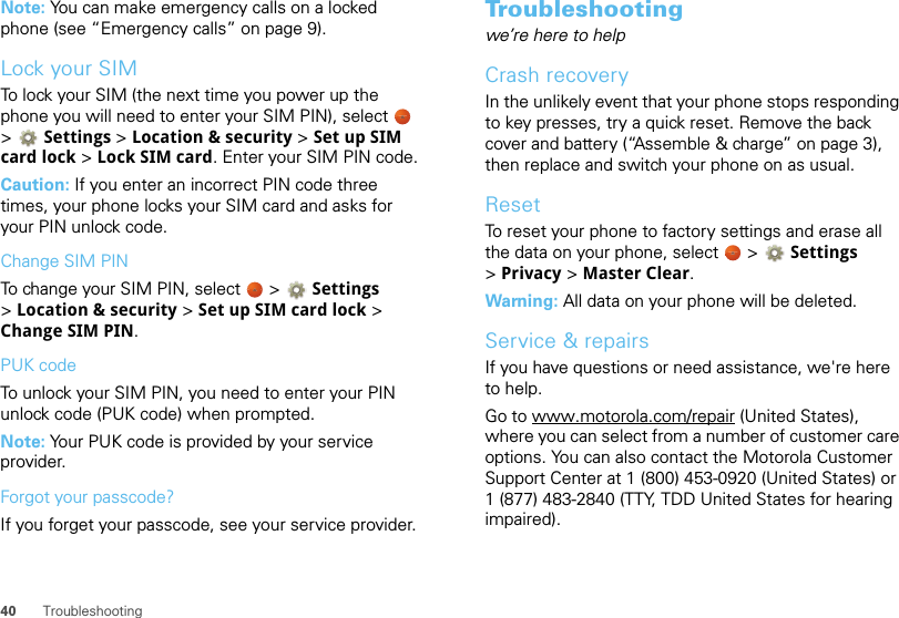 40 TroubleshootingNote: You can make emergency calls on a locked phone (see “Emergency calls” on page 9). Lock your SIMTo lock your SIM (the next time you power up the phone you will need to enter your SIM PIN), select   &gt;Settings &gt;Location &amp; security &gt; Set up SIM card lock &gt; Lock SIM card. Enter your SIM PIN code.Caution: If you enter an incorrect PIN code three times, your phone locks your SIM card and asks for your PIN unlock code.Change SIM PINTo change your SIM PIN, select   &gt; Settings &gt;Location &amp; security &gt; Set up SIM card lock &gt; Change SIM PIN.PUK codeTo unlock your SIM PIN, you need to enter your PIN unlock code (PUK code) when prompted.Note: Your PUK code is provided by your service provider.Forgot your passcode?If you forget your passcode, see your service provider.Troubleshootingwe’re here to helpCrash recoveryIn the unlikely event that your phone stops responding to key presses, try a quick reset. Remove the back cover and battery (“Assemble &amp; charge” on page 3), then replace and switch your phone on as usual.ResetTo reset your phone to factory settings and erase all the data on your phone, select   &gt; Settings &gt;Privacy &gt; Master Clear.Warning: All data on your phone will be deleted.Service &amp; repairsIf you have questions or need assistance, we&apos;re here to help.Go to www.motorola.com/repair (United States), where you can select from a number of customer care options. You can also contact the Motorola Customer Support Center at 1 (800) 453-0920 (United States) or 1 (877) 483-2840 (TTY, TDD United States for hearing impaired).