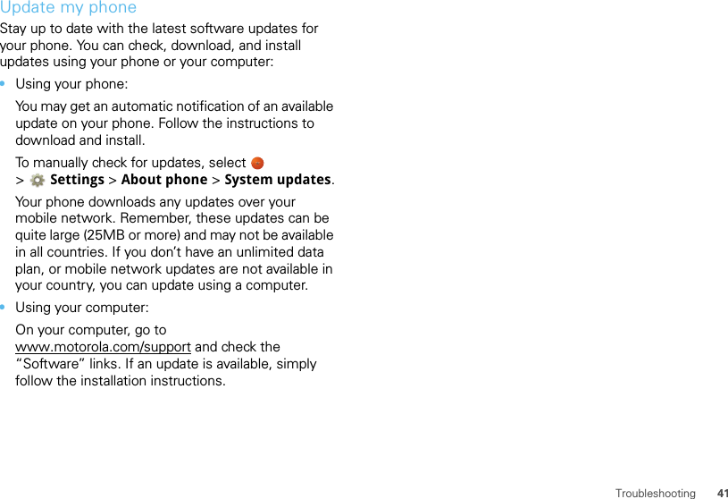 41TroubleshootingUpdate my phoneStay up to date with the latest software updates for your phone. You can check, download, and install updates using your phone or your computer:•Using your phone:You may get an automatic notification of an available update on your phone. Follow the instructions to download and install.To manually check for updates, select   &gt;Settings &gt; About phone &gt; System updates.Your phone downloads any updates over your mobile network. Remember, these updates can be quite large (25MB or more) and may not be available in all countries. If you don’t have an unlimited data plan, or mobile network updates are not available in your country, you can update using a computer.•Using your computer:On your computer, go to www.motorola.com/support and check the “Software” links. If an update is available, simply follow the installation instructions.