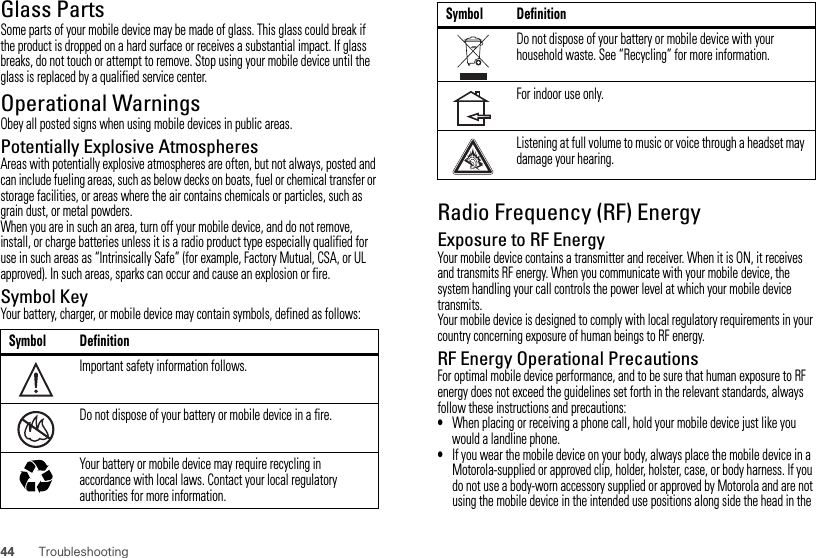 44 TroubleshootingGlass PartsSome parts of your mobile device may be made of glass. This glass could break if the product is dropped on a hard surface or receives a substantial impact. If glass breaks, do not touch or attempt to remove. Stop using your mobile device until the glass is replaced by a qualified service center.Operational WarningsObey all posted signs when using mobile devices in public areas.Potentially Explosive AtmospheresAreas with potentially explosive atmospheres are often, but not always, posted and can include fueling areas, such as below decks on boats, fuel or chemical transfer or storage facilities, or areas where the air contains chemicals or particles, such as grain dust, or metal powders.When you are in such an area, turn off your mobile device, and do not remove, install, or charge batteries unless it is a radio product type especially qualified for use in such areas as “Intrinsically Safe” (for example, Factory Mutual, CSA, or UL approved). In such areas, sparks can occur and cause an explosion or fire.Symbol KeyYour battery, charger, or mobile device may contain symbols, defined as follows:Symbol DefinitionImportant safety information follows.Do not dispose of your battery or mobile device in a fire.Your battery or mobile device may require recycling in accordance with local laws. Contact your local regulatory authorities for more information.032374o032376o032375oRadio Frequency (RF) EnergyExposure to RF EnergyYour mobile device contains a transmitter and receiver. When it is ON, it receives and transmits RF energy. When you communicate with your mobile device, the system handling your call controls the power level at which your mobile device transmits.Your mobile device is designed to comply with local regulatory requirements in your country concerning exposure of human beings to RF energy.RF Energy Operational PrecautionsFor optimal mobile device performance, and to be sure that human exposure to RF energy does not exceed the guidelines set forth in the relevant standards, always follow these instructions and precautions:•When placing or receiving a phone call, hold your mobile device just like you would a landline phone.•If you wear the mobile device on your body, always place the mobile device in a Motorola-supplied or approved clip, holder, holster, case, or body harness. If you do not use a body-worn accessory supplied or approved by Motorola and are not using the mobile device in the intended use positions along side the head in the Do not dispose of your battery or mobile device with your household waste. See “Recycling” for more information.For indoor use only.Listening at full volume to music or voice through a headset may damage your hearing.Symbol Definition