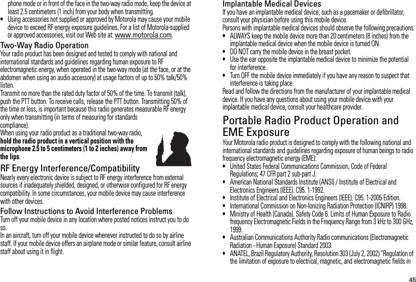 45phone mode or in front of the face in the two-way radio mode, keep the device at least 2.5 centimeters (1 inch) from your body when transmitting.•Using accessories not supplied or approved by Motorola may cause your mobile device to exceed RF energy exposure guidelines. For a list of Motorola-supplied or approved accessories, visit our Web site at: www.motorola.com.Two-Way Radio OperationYour radio product has been designed and tested to comply with national and international standards and guidelines regarding human exposure to RF electromagnetic energy, when operated in the two-way mode (at the face, or at the abdomen when using an audio accessory) at usage factors of up to 50% talk/50% listen.Transmit no more than the rated duty factor of 50% of the time. To transmit (talk), push the PTT button. To receive calls, release the PTT button. Transmitting 50% of the time or less, is important because this radio generates measurable RF energy only when transmitting (in terms of measuring for standards compliance).When using your radio product as a traditional two-way radio, hold the radio product in a vertical position with the microphone 2.5 to 5 centimeters (1 to 2 inches) away from the lips.RF Energy Interference/CompatibilityNearly every electronic device is subject to RF energy interference from external sources if inadequately shielded, designed, or otherwise configured for RF energy compatibility. In some circumstances, your mobile device may cause interference with other devices.Follow Instructions to Avoid Interference ProblemsTurn off your mobile device in any location where posted notices instruct you to do so.In an aircraft, turn off your mobile device whenever instructed to do so by airline staff. If your mobile device offers an airplane mode or similar feature, consult airline staff about using it in flight.Implantable Medical DevicesIf you have an implantable medical device, such as a pacemaker or defibrillator, consult your physician before using this mobile device.Persons with implantable medical devices should observe the following precautions:•ALWAYS keep the mobile device more than 20 centimeters (8 inches) from the implantable medical device when the mobile device is turned ON.•DO NOT carry the mobile device in the breast pocket.•Use the ear opposite the implantable medical device to minimize the potential for interference.•Turn OFF the mobile device immediately if you have any reason to suspect that interference is taking place.Read and follow the directions from the manufacturer of your implantable medical device. If you have any questions about using your mobile device with your implantable medical device, consult your healthcare provider.Portable Radio Product Operation and EME ExposureYour Motorola radio product is designed to comply with the following national and international standards and guidelines regarding exposure of human beings to radio frequency electromagnetic energy (EME):•United States Federal Communications Commission, Code of Federal Regulations; 47 CFR part 2 sub-part J.•American National Standards Institute (ANSI) / Institute of Electrical and Electronics Engineers (IEEE). C95. 1-1992.•Institute of Electrical and Electronics Engineers (IEEE). C95. 1-2005 Edition.•International Commission on Non-Ionizing Radiation Protection (ICNIRP) 1998.•Ministry of Health (Canada). Safety Code 6. Limits of Human Exposure to Radio frequency Electromagnetic Fields in the Frequency Range from 3 kHz to 300 GHz, 1999.•Australian Communications Authority Radio communications (Electromagnetic Radiation - Human Exposure) Standard 2003.•ANATEL, Brazil Regulatory Authority, Resolution 303 (July 2, 2002) “Regulation of the limitation of exposure to electrical, magnetic, and electromagnetic fields in 