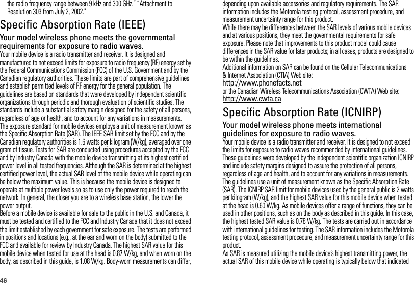 46the radio frequency range between 9 kHz and 300 GHz.” “Attachment to Resolution 303 from July 2, 2002.&quot;Specific Absorption Rate (IEEE)SAR (IEEE)Your model wireless phone meets the governmental requirements for exposure to radio waves.Your mobile device is a radio transmitter and receiver. It is designed and manufactured to not exceed limits for exposure to radio frequency (RF) energy set by the Federal Communications Commission (FCC) of the U.S. Government and by the Canadian regulatory authorities. These limits are part of comprehensive guidelines and establish permitted levels of RF energy for the general population. The guidelines are based on standards that were developed by independent scientific organizations through periodic and thorough evaluation of scientific studies. The standards include a substantial safety margin designed for the safety of all persons, regardless of age or health, and to account for any variations in measurements.The exposure standard for mobile devices employs a unit of measurement known as the Specific Absorption Rate (SAR). The IEEE SAR limit set by the FCC and by the Canadian regulatory authorities is 1.6 watts per kilogram (W/kg), averaged over one gram of tissue. Tests for SAR are conducted using procedures accepted by the FCC and by Industry Canada with the mobile device transmitting at its highest certified power level in all tested frequencies. Although the SAR is determined at the highest certified power level, the actual SAR level of the mobile device while operating can be below the maximum value. This is because the mobile device is designed to operate at multiple power levels so as to use only the power required to reach the network. In general, the closer you are to a wireless base station, the lower the power output.Before a mobile device is available for sale to the public in the U.S. and Canada, it must be tested and certified to the FCC and Industry Canada that it does not exceed the limit established by each government for safe exposure. The tests are performed in positions and locations (e.g., at the ear and worn on the body) submitted to the FCC and available for review by Industry Canada. The highest SAR value for this mobile device when tested for use at the head is 0.87 W/kg, and when worn on the body, as described in this guide, is 1.08 W/kg. Body-worn measurements can differ, depending upon available accessories and regulatory requirements. The SAR information includes the Motorola testing protocol, assessment procedure, and measurement uncertainty range for this product.While there may be differences between the SAR levels of various mobile devices and at various positions, they meet the governmental requirements for safe exposure. Please note that improvements to this product model could cause differences in the SAR value for later products; in all cases, products are designed to be within the guidelines.Additional information on SAR can be found on the Cellular Telecommunications &amp; Internet Association (CTIA) Web site:http://www.phonefacts.netor the Canadian Wireless Telecommunications Association (CWTA) Web site:http://www.cwta.caSpecific Absorption Rate (ICNIRP)SAR (ICNIRP)Your model wireless phone meets international guidelines for exposure to radio waves.Your mobile device is a radio transmitter and receiver. It is designed to not exceed the limits for exposure to radio waves recommended by international guidelines. These guidelines were developed by the independent scientific organization ICNIRP and include safety margins designed to assure the protection of all persons, regardless of age and health, and to account for any variations in measurements.The guidelines use a unit of measurement known as the Specific Absorption Rate (SAR). The ICNIRP SAR limit for mobile devices used by the general public is 2 watts per kilogram (W/kg), and the highest SAR value for this mobile device when tested at the head is 0.60 W/kg. As mobile devices offer a range of functions, they can be used in other positions, such as on the body as described in this guide. In this case, the highest tested SAR value is 0.78 W/kg. The tests are carried out in accordance with international guidelines for testing. The SAR information includes the Motorola testing protocol, assessment procedure, and measurement uncertainty range for this product.As SAR is measured utilizing the mobile device’s highest transmitting power, the actual SAR of this mobile device while operating is typically below that indicated 