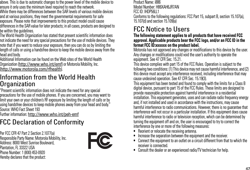 47above. This is due to automatic changes to the power level of the mobile device to ensure it only uses the minimum level required to reach the network.While there may be differences between the SAR levels of various mobile devices and at various positions, they meet the governmental requirements for safe exposure. Please note that improvements to this product model could cause differences in the SAR value for later products; in all cases, products are designed to be within the guidelines.The World Health Organization has stated that present scientific information does not indicate the need for any special precautions for the use of mobile devices. They note that if you want to reduce your exposure, then you can do so by limiting the length of calls or using a handsfree device to keep the mobile device away from the head and body.Additional Information can be found on the Web sites of the World Health Organization (http://www.who.int/emf) or Motorola Mobility, Inc. (http://www.motorola.com/rfhealth).Information from the World Health OrganizationWHO Informat ion“Present scientific information does not indicate the need for any special precautions for the use of mobile phones. If you are concerned, you may want to limit your own or your children’s RF exposure by limiting the length of calls or by using handsfree devices to keep mobile phones away from your head and body.”Source: WHO Fact Sheet 193Further information: http://www.who.int/peh-emfFCC Declaration of ConformityFCC DoCPer FCC CFR 47 Part 2 Section 2.1077(a)Responsible Party Name: Motorola Mobility, Inc.Address: 8000 West Sunrise Boulevard,Plantation, FL 33322 USAPhone Number: 1 (800) 453-0920Hereby declares that the product:Product Name: i886Model Number: H86XAH6JR7ANFCC ID: IHDP56LL1Conforms to the following regulations: FCC Part 15, subpart B, section 15.107(a), 15.107(d) and section 15.109(a)FCC Notice to UsersFCC NoticeThe following statement applies to all products that have received FCC approval. Applicable products bear the FCC logo, and/or an FCC ID in the format FCC ID:xxxxxx on the product label.Motorola has not approved any changes or modifications to this device by the user. Any changes or modifications could void the user’s authority to operate the equipment. See 47 CFR Sec. 15.21.This device complies with part 15 of the FCC Rules. Operation is subject to the following two conditions: (1) This device may not cause harmful interference, and (2) this device must accept any interference received, including interference that may cause undesired operation. See 47 CFR Sec. 15.19(3).This equipment has been tested and found to comply with the limits for a Class B digital device, pursuant to part 15 of the FCC Rules. These limits are designed to provide reasonable protection against harmful interference in a residential installation. This equipment generates, uses and can radiate radio frequency energy and, if not installed and used in accordance with the instructions, may cause harmful interference to radio communications. However, there is no guarantee that interference will not occur in a particular installation. If this equipment does cause harmful interference to radio or television reception, which can be determined by turning the equipment off and on, the user is encouraged to try to correct the interference by one or more of the following measures:•Reorient or relocate the receiving antenna.•Increase the separation between the equipment and the receiver.•Connect the equipment to an outlet on a circuit different from that to which the receiver is connected.•Consult the dealer or an experienced radio/TV technician for help.