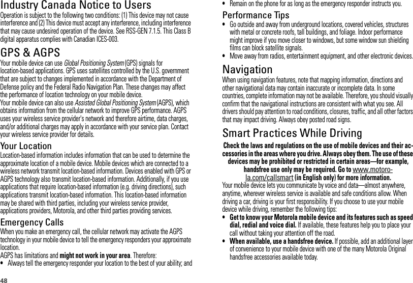 48Industry Canada Notice to UsersIndust ry Canada Not iceOperation is subject to the following two conditions: (1) This device may not cause interference and (2) This device must accept any interference, including interference that may cause undesired operation of the device. See RSS-GEN 7.1.5. This Class B digital apparatus complies with Canadian ICES-003.GPS &amp; AGPSGPS &amp; AGPSYour mobile device can use Global Positioning System (GPS) signals for location-based applications. GPS uses satellites controlled by the U.S. government that are subject to changes implemented in accordance with the Department of Defense policy and the Federal Radio Navigation Plan. These changes may affect the performance of location technology on your mobile device.Your mobile device can also use Assisted Global Positioning System (AGPS), which obtains information from the cellular network to improve GPS performance. AGPS uses your wireless service provider&apos;s network and therefore airtime, data charges, and/or additional charges may apply in accordance with your service plan. Contact your wireless service provider for details.Your LocationLocation-based information includes information that can be used to determine the approximate location of a mobile device. Mobile devices which are connected to a wireless network transmit location-based information. Devices enabled with GPS or AGPS technology also transmit location-based information. Additionally, if you use applications that require location-based information (e.g. driving directions), such applications transmit location-based information. This location-based information may be shared with third parties, including your wireless service provider, applications providers, Motorola, and other third parties providing services.Emergency CallsWhen you make an emergency call, the cellular network may activate the AGPS technology in your mobile device to tell the emergency responders your approximate location.AGPS has limitations and might not work in your area. Therefore:•Always tell the emergency responder your location to the best of your ability; and•Remain on the phone for as long as the emergency responder instructs you.Performance Tips•Go outside and away from underground locations, covered vehicles, structures with metal or concrete roofs, tall buildings, and foliage. Indoor performance might improve if you move closer to windows, but some window sun shielding films can block satellite signals.•Move away from radios, entertainment equipment, and other electronic devices.NavigationNavigationWhen using navigation features, note that mapping information, directions and other navigational data may contain inaccurate or incomplete data. In some countries, complete information may not be available. Therefore, you should visually confirm that the navigational instructions are consistent with what you see. All drivers should pay attention to road conditions, closures, traffic, and all other factors that may impact driving. Always obey posted road signs.Smart Practices While DrivingDriving SafetyCheck the laws and regulations on the use of mobile devices and their ac-cessories in the areas where you drive. Always obey them. The use of these devices may be prohibited or restricted in certain areas—for example, handsfree use only may be required. Go to www.motoro-la.com/callsmart (in English only) for more information.Your mobile device lets you communicate by voice and data—almost anywhere, anytime, wherever wireless service is available and safe conditions allow. When driving a car, driving is your first responsibility. If you choose to use your mobile device while driving, remember the following tips:• Get to know your Motorola mobile device and its features such as speed dial, redial and voice dial. If available, these features help you to place your call without taking your attention off the road.• When available, use a handsfree device. If possible, add an additional layer of convenience to your mobile device with one of the many Motorola Original handsfree accessories available today.