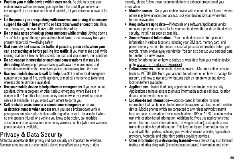 49• Position your mobile device within easy reach. Be able to access your mobile device without removing your eyes from the road. If you receive an incoming call at an inconvenient time, if possible, let your voicemail answer it for you.• Let the person you are speaking with know you are driving; if necessary, suspend the call in heavy traffic or hazardous weather conditions. Rain, sleet, snow, ice, and even heavy traffic can be hazardous.• Do not take notes or look up phone numbers while driving. Jotting down a “to do” list or going through your address book takes attention away from your primary responsibility—driving safely.• Dial sensibly and assess the traffic; if possible, place calls when your car is not moving or before pulling into traffic. If you must make a call while moving, dial only a few numbers, check the road and your mirrors, then continue.• Do not engage in stressful or emotional conversations that may be distracting. Make people you are talking with aware you are driving and suspend conversations that can divert your attention away from the road.• Use your mobile device to call for help. Dial 911 or other local emergency number in the case of fire, traffic accident, or medical emergencies (wherever wireless phone service is available).• Use your mobile device to help others in emergencies. If you see an auto accident, crime in progress, or other serious emergency where lives are in danger, call 911 or other local emergency number (wherever wireless phone service is available), as you would want others to do for you.• Call roadside assistance or a special non-emergency wireless assistance number when necessary. If you see a broken-down vehicle posing no serious hazard, a broken traffic signal, a minor traffic accident where no one appears injured, or a vehicle you know to be stolen, call roadside assistance or other special non-emergency wireless number (wherever wireless phone service is available).Privacy &amp; Data SecurityPrivacy &amp; Data SecurityMotorola understands that privacy and data security are important to everyone. Because some features of your mobile device may affect your privacy or data security, please follow these recommendations to enhance protection of your information:• Monitor access—Keep your mobile device with you and do not leave it where others may have unmonitored access. Lock your device’s keypad where this feature is available.• Keep software up to date—If Motorola or a software/application vendor releases a patch or software fix for your mobile device that updates the device’s security, install it as soon as possible.• Secure Personal Information—Your mobile device can store personal information in various locations including your SIM card, memory card, and phone memory. Be sure to remove or clear all personal information before you recycle, return, or give away your device. You can also backup your personal data to transfer to a new device.Note: For information on how to backup or wipe data from your mobile device, go to www.motorola.com/support• Online accounts—Some mobile devices provide a Motorola online account (such as MOTOBLUR). Go to your account for information on how to manage the account, and how to use security features such as remote wipe and device location (where available).• Applications—Install third party applications from trusted sources only. Applications can have access to private information such as call data, location details and network resources.• Location-based information—Location-based information includes information that can be used to determine the approximate location of a mobile device. Mobile phones which are connected to a wireless network transmit location-based information. Devices enabled with GPS or AGPS technology also transmit location-based information. Additionally, if you use applications that require location-based information (e.g. driving directions), such applications transmit location-based information. This location-based information may be shared with third parties, including your wireless service provider, applications providers, Motorola, and other third parties providing services.• Other information your device may transmit—Your device may also transmit testing and other diagnostic (including location-based) information, and other 