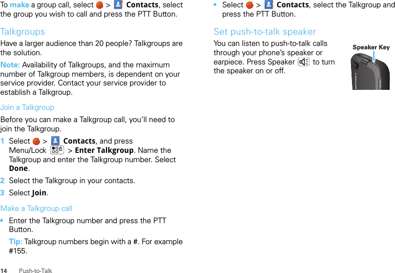 14 Push-to-TalkTo make a group call, select   &gt;  Contacts, select the group you wish to call and press the PTT Button.TalkgroupsHave a larger audience than 20 people? Talkgroups are the solution.Note: Availability of Talkgroups, and the maximum number of Talkgroup members, is dependent on your service provider. Contact your service provider to establish a Talkgroup.Join a TalkgroupBefore you can make a Talkgroup call, you’ll need to join the Talkgroup.  1Select   &gt;  Contacts, and press Menu/Lock  &gt; Enter Talkgroup. Name the Talkgroup and enter the Talkgroup number. Select Done.2Select the Talkgroup in your contacts.3Select Join.Make a Talkgroup call•Enter the Talkgroup number and press the PTT Button.Tip: Talkgroup numbers begin with a #. For example #155.•Select   &gt;  Contacts, select the Talkgroup and press the PTT Button.Set push-to-talk speakerYou can listen to push-to-talk calls through your phone’s speaker or earpiece. Press Speaker  to turn the speaker on or off.Speaker Key