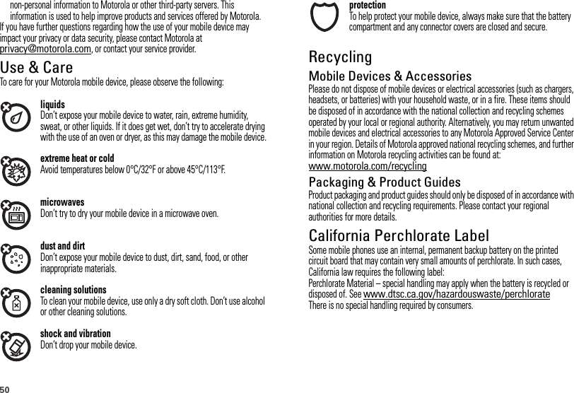 50non-personal information to Motorola or other third-party servers. This information is used to help improve products and services offered by Motorola.If you have further questions regarding how the use of your mobile device may impact your privacy or data security, please contact Motorola at privacy@motorola.com, or contact your service provider.Use &amp; CareUse &amp; Ca reTo care for your Motorola mobile device, please observe the following:liquidsDon’t expose your mobile device to water, rain, extreme humidity, sweat, or other liquids. If it does get wet, don’t try to accelerate drying with the use of an oven or dryer, as this may damage the mobile device.extreme heat or coldAvoid temperatures below 0°C/32°F or above 45°C/113°F.microwavesDon’t try to dry your mobile device in a microwave oven.dust and dirtDon’t expose your mobile device to dust, dirt, sand, food, or other inappropriate materials.cleaning solutionsTo clean your mobile device, use only a dry soft cloth. Don’t use alcohol or other cleaning solutions.shock and vibrationDon’t drop your mobile device.protectionTo help protect your mobile device, always make sure that the battery compartment and any connector covers are closed and secure.RecyclingRecyclingMobile Devices &amp; AccessoriesPlease do not dispose of mobile devices or electrical accessories (such as chargers, headsets, or batteries) with your household waste, or in a fire. These items should be disposed of in accordance with the national collection and recycling schemes operated by your local or regional authority. Alternatively, you may return unwanted mobile devices and electrical accessories to any Motorola Approved Service Center in your region. Details of Motorola approved national recycling schemes, and further information on Motorola recycling activities can be found at: www.motorola.com/recyclingPackaging &amp; Product GuidesProduct packaging and product guides should only be disposed of in accordance with national collection and recycling requirements. Please contact your regional authorities for more details.California Perchlorate LabelPerchlorat e LabelSome mobile phones use an internal, permanent backup battery on the printed circuit board that may contain very small amounts of perchlorate. In such cases, California law requires the following label:Perchlorate Material – special handling may apply when the battery is recycled or disposed of. See www.dtsc.ca.gov/hazardouswaste/perchlorateThere is no special handling required by consumers.