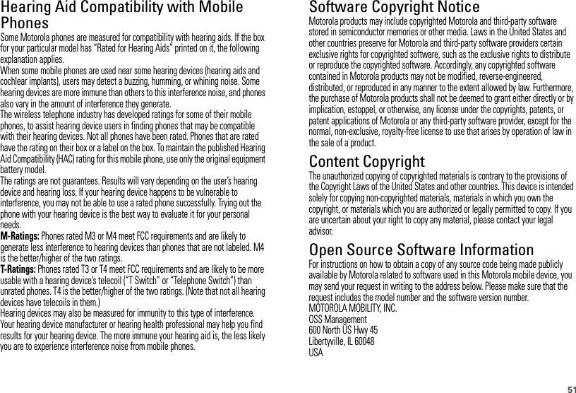 51Hearing Aid Compatibility with Mobile PhonesHearing Aid CompatibilitySome Motorola phones are measured for compatibility with hearing aids. If the box for your particular model has “Rated for Hearing Aids” printed on it, the following explanation applies.When some mobile phones are used near some hearing devices (hearing aids and cochlear implants), users may detect a buzzing, humming, or whining noise. Some hearing devices are more immune than others to this interference noise, and phones also vary in the amount of interference they generate.The wireless telephone industry has developed ratings for some of their mobile phones, to assist hearing device users in finding phones that may be compatible with their hearing devices. Not all phones have been rated. Phones that are rated have the rating on their box or a label on the box. To maintain the published Hearing Aid Compatibility (HAC) rating for this mobile phone, use only the original equipment battery model.The ratings are not guarantees. Results will vary depending on the user’s hearing device and hearing loss. If your hearing device happens to be vulnerable to interference, you may not be able to use a rated phone successfully. Trying out the phone with your hearing device is the best way to evaluate it for your personal needs.M-Ratings: Phones rated M3 or M4 meet FCC requirements and are likely to generate less interference to hearing devices than phones that are not labeled. M4 is the better/higher of the two ratings.T-Ratings: Phones rated T3 or T4 meet FCC requirements and are likely to be more usable with a hearing device’s telecoil (“T Switch” or “Telephone Switch”) than unrated phones. T4 is the better/higher of the two ratings. (Note that not all hearing devices have telecoils in them.)Hearing devices may also be measured for immunity to this type of interference. Your hearing device manufacturer or hearing health professional may help you find results for your hearing device. The more immune your hearing aid is, the less likely you are to experience interference noise from mobile phones.Software Copyright NoticeSoftware Copyright NoticeMotorola products may include copyrighted Motorola and third-party software stored in semiconductor memories or other media. Laws in the United States and other countries preserve for Motorola and third-party software providers certain exclusive rights for copyrighted software, such as the exclusive rights to distribute or reproduce the copyrighted software. Accordingly, any copyrighted software contained in Motorola products may not be modified, reverse-engineered, distributed, or reproduced in any manner to the extent allowed by law. Furthermore, the purchase of Motorola products shall not be deemed to grant either directly or by implication, estoppel, or otherwise, any license under the copyrights, patents, or patent applications of Motorola or any third-party software provider, except for the normal, non-exclusive, royalty-free license to use that arises by operation of law in the sale of a product.Content CopyrightContent CopyrightThe unauthorized copying of copyrighted materials is contrary to the provisions of the Copyright Laws of the United States and other countries. This device is intended solely for copying non-copyrighted materials, materials in which you own the copyright, or materials which you are authorized or legally permitted to copy. If you are uncertain about your right to copy any material, please contact your legal advisor.Open Source Software InformationOSS Info rmationFor instructions on how to obtain a copy of any source code being made publicly available by Motorola related to software used in this Motorola mobile device, you may send your request in writing to the address below. Please make sure that the request includes the model number and the software version number.MOTOROLA MOBILITY, INC.OSS Management600 North US Hwy 45Libertyville, IL 60048USA