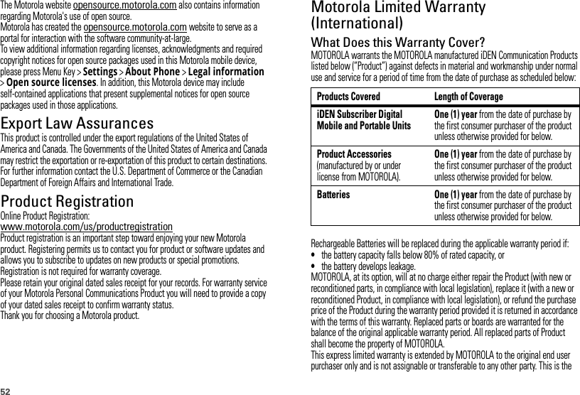 52The Motorola website opensource.motorola.com also contains information regarding Motorola&apos;s use of open source.Motorola has created the opensource.motorola.com website to serve as a portal for interaction with the software community-at-large.To view additional information regarding licenses, acknowledgments and required copyright notices for open source packages used in this Motorola mobile device, please press Menu Key &gt;Settings &gt;About Phone &gt;Legal information &gt;Open source licenses. In addition, this Motorola device may include self-contained applications that present supplemental notices for open source packages used in those applications.Export Law AssurancesExport LawThis product is controlled under the export regulations of the United States of America and Canada. The Governments of the United States of America and Canada may restrict the exportation or re-exportation of this product to certain destinations. For further information contact the U.S. Department of Commerce or the Canadian Department of Foreign Affairs and International Trade.Product RegistrationRegistrationOnline Product Registration:www.motorola.com/us/productregistrationProduct registration is an important step toward enjoying your new Motorola product. Registering permits us to contact you for product or software updates and allows you to subscribe to updates on new products or special promotions. Registration is not required for warranty coverage.Please retain your original dated sales receipt for your records. For warranty service of your Motorola Personal Communications Product you will need to provide a copy of your dated sales receipt to confirm warranty status.Thank you for choosing a Motorola product.Motorola Limited Warranty (International)Warr ant yWhat Does this Warranty Cover?MOTOROLA warrants the MOTOROLA manufactured iDEN Communication Products listed below (“Product”) against defects in material and workmanship under normal use and service for a period of time from the date of purchase as scheduled below:Rechargeable Batteries will be replaced during the applicable warranty period if:•the battery capacity falls below 80% of rated capacity, or•the battery develops leakage.MOTOROLA, at its option, will at no charge either repair the Product (with new or reconditioned parts, in compliance with local legislation), replace it (with a new or reconditioned Product, in compliance with local legislation), or refund the purchase price of the Product during the warranty period provided it is returned in accordance with the terms of this warranty. Replaced parts or boards are warranted for the balance of the original applicable warranty period. All replaced parts of Product shall become the property of MOTOROLA.This express limited warranty is extended by MOTOROLA to the original end user purchaser only and is not assignable or transferable to any other party. This is the Products Covered Length of CoverageiDEN Subscriber Digital Mobile and Portable UnitsOne (1) year from the date of purchase by the first consumer purchaser of the product unless otherwise provided for below.Product Accessories (manufactured by or under license from MOTOROLA).One (1) year from the date of purchase by the first consumer purchaser of the product unless otherwise provided for below.Batteries One (1) year from the date of purchase by the first consumer purchaser of the product unless otherwise provided for below.