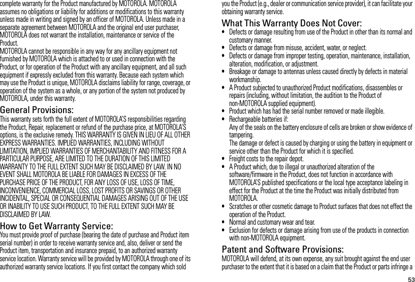 53complete warranty for the Product manufactured by MOTOROLA. MOTOROLA assumes no obligations or liability for additions or modifications to this warranty unless made in writing and signed by an officer of MOTOROLA. Unless made in a separate agreement between MOTOROLA and the original end user purchaser, MOTOROLA does not warrant the installation, maintenance or service of the Product.MOTOROLA cannot be responsible in any way for any ancillary equipment not furnished by MOTOROLA which is attached to or used in connection with the Product, or for operation of the Product with any ancillary equipment, and all such equipment if expressly excluded from this warranty. Because each system which may use the Product is unique, MOTOROLA disclaims liability for range, coverage, or operation of the system as a whole, or any portion of the system not produced by MOTOROLA, under this warranty.General Provisions:This warranty sets forth the full extent of MOTOROLA’S responsibilities regarding the Product, Repair, replacement or refund of the purchase price, at MOTOROLA’S options, is the exclusive remedy. THIS WARRANTY IS GIVEN IN LIEU OF ALL OTHER EXPRESS WARRANTIES. IMPLIED WARRANTIES, INCLUDING WITHOUT LIMITATION, IMPLIED WARRANTIES OF MERCHANTABILITY AND FITNESS FOR A PARTICULAR PURPOSE, ARE LIMITED TO THE DURATION OF THIS LIMITED WARRANTY TO THE FULL EXTENT SUCH MAY BE DISCLAIMED BY LAW. IN NO EVENT SHALL MOTOROLA BE LIABLE FOR DAMAGES IN EXCESS OF THE PURCHASE PRICE OF THE PRODUCT, FOR ANY LOSS OF USE, LOSS OF TIME, INCONVENIENCE, COMMERCIAL LOSS, LOST PROFITS OR SAVINGS OR OTHER INCIDENTAL, SPECIAL OR CONSEQUENTIAL DAMAGES ARISING OUT OF THE USE OR INABILITY TO USE SUCH PRODUCT, TO THE FULL EXTENT SUCH MAY BE DISCLAIMED BY LAW.How to Get Warranty Service:You must provide proof of purchase (bearing the date of purchase and Product item serial number) in order to receive warranty service and, also, deliver or send the Product item, transportation and insurance prepaid, to an authorized warranty service location. Warranty service will be provided by MOTOROLA through one of its authorized warranty service locations. If you first contact the company which sold you the Product (e.g., dealer or communication service provider), it can facilitate your obtaining warranty service.What This Warranty Does Not Cover:•Defects or damage resulting from use of the Product in other than its normal and customary manner.•Defects or damage from misuse, accident, water, or neglect.•Defects or damage from improper testing, operation, maintenance, installation, alteration, modification, or adjustment.•Breakage or damage to antennas unless caused directly by defects in material workmanship.•A Product subjected to unauthorized Product modifications, disassembles or repairs (including, without limitation, the audition to the Product of non-MOTOROLA supplied equipment).•Product which has had the serial number removed or made illegible.•Rechargeable batteries if:Any of the seals on the battery enclosure of cells are broken or show evidence of tampering.The damage or defect is caused by charging or using the battery in equipment or service other than the Product for which it is specified.•Freight costs to the repair depot.•A Product which, due to illegal or unauthorized alteration of the software/firmware in the Product, does not function in accordance with MOTOROLA’S published specifications or the local type acceptance labeling in effect for the Product at the time the Product was initially distributed from MOTOROLA.•Scratches or other cosmetic damage to Product surfaces that does not effect the operation of the Product.•Normal and customary wear and tear.•Exclusion for defects or damage arising from use of the products in connection with non-MOTOROLA equipment.Patent and Software Provisions:MOTOROLA will defend, at its own expense, any suit brought against the end user purchaser to the extent that it is based on a claim that the Product or parts infringe a 