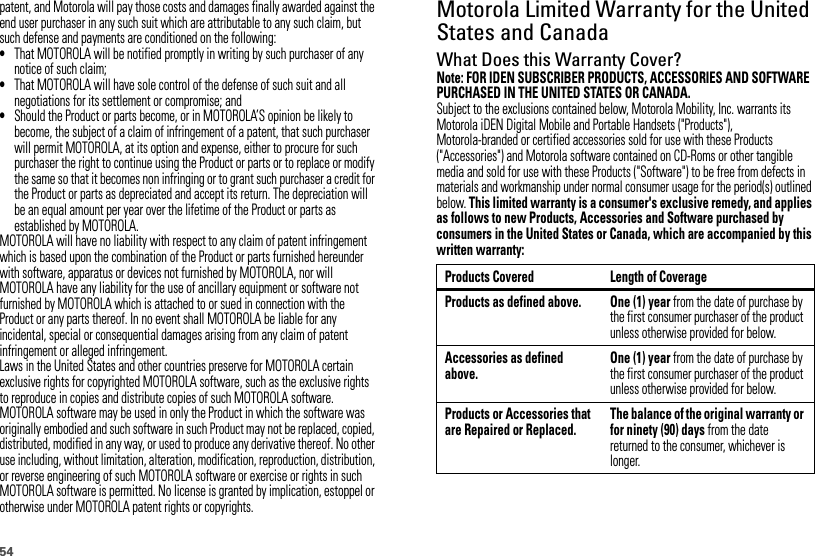 54patent, and Motorola will pay those costs and damages finally awarded against the end user purchaser in any such suit which are attributable to any such claim, but such defense and payments are conditioned on the following:•That MOTOROLA will be notified promptly in writing by such purchaser of any notice of such claim;•That MOTOROLA will have sole control of the defense of such suit and all negotiations for its settlement or compromise; and•Should the Product or parts become, or in MOTOROLA’S opinion be likely to become, the subject of a claim of infringement of a patent, that such purchaser will permit MOTOROLA, at its option and expense, either to procure for such purchaser the right to continue using the Product or parts or to replace or modify the same so that it becomes non infringing or to grant such purchaser a credit for the Product or parts as depreciated and accept its return. The depreciation will be an equal amount per year over the lifetime of the Product or parts as established by MOTOROLA.MOTOROLA will have no liability with respect to any claim of patent infringement which is based upon the combination of the Product or parts furnished hereunder with software, apparatus or devices not furnished by MOTOROLA, nor will MOTOROLA have any liability for the use of ancillary equipment or software not furnished by MOTOROLA which is attached to or sued in connection with the Product or any parts thereof. In no event shall MOTOROLA be liable for any incidental, special or consequential damages arising from any claim of patent infringement or alleged infringement.Laws in the United States and other countries preserve for MOTOROLA certain exclusive rights for copyrighted MOTOROLA software, such as the exclusive rights to reproduce in copies and distribute copies of such MOTOROLA software. MOTOROLA software may be used in only the Product in which the software was originally embodied and such software in such Product may not be replaced, copied, distributed, modified in any way, or used to produce any derivative thereof. No other use including, without limitation, alteration, modification, reproduction, distribution, or reverse engineering of such MOTOROLA software or exercise or rights in such MOTOROLA software is permitted. No license is granted by implication, estoppel or otherwise under MOTOROLA patent rights or copyrights.Motorola Limited Warranty for the United States and CanadaWarr ant yWhat Does this Warranty Cover?Note: FOR IDEN SUBSCRIBER PRODUCTS, ACCESSORIES AND SOFTWARE PURCHASED IN THE UNITED STATES OR CANADA.Subject to the exclusions contained below, Motorola Mobility, Inc. warrants its Motorola iDEN Digital Mobile and Portable Handsets (&quot;Products&quot;), Motorola-branded or certified accessories sold for use with these Products (&quot;Accessories&quot;) and Motorola software contained on CD-Roms or other tangible media and sold for use with these Products (&quot;Software&quot;) to be free from defects in materials and workmanship under normal consumer usage for the period(s) outlined below. This limited warranty is a consumer&apos;s exclusive remedy, and applies as follows to new Products, Accessories and Software purchased by consumers in the United States or Canada, which are accompanied by this written warranty:Products Covered Length of CoverageProducts as defined above. One (1) year from the date of purchase by the first consumer purchaser of the product unless otherwise provided for below.Accessories as defined above.One (1) year from the date of purchase by the first consumer purchaser of the product unless otherwise provided for below.Products or Accessories that are Repaired or Replaced.The balance of the original warranty or for ninety (90) days from the date returned to the consumer, whichever is longer.