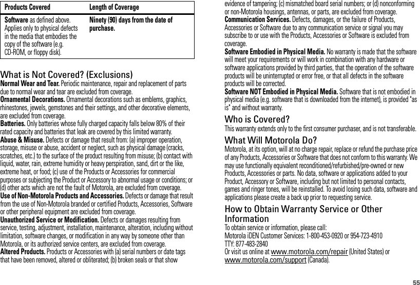 55What is Not Covered? (Exclusions)Normal Wear and Tear. Periodic maintenance, repair and replacement of parts due to normal wear and tear are excluded from coverage.Ornamental Decorations. Ornamental decorations such as emblems, graphics, rhinestones, jewels, gemstones and their settings, and other decorative elements, are excluded from coverage.Batteries. Only batteries whose fully charged capacity falls below 80% of their rated capacity and batteries that leak are covered by this limited warranty.Abuse &amp; Misuse. Defects or damage that result from: (a) improper operation, storage, misuse or abuse, accident or neglect, such as physical damage (cracks, scratches, etc.) to the surface of the product resulting from misuse; (b) contact with liquid, water, rain, extreme humidity or heavy perspiration, sand, dirt or the like, extreme heat, or food; (c) use of the Products or Accessories for commercial purposes or subjecting the Product or Accessory to abnormal usage or conditions; or (d) other acts which are not the fault of Motorola, are excluded from coverage.Use of Non-Motorola Products and Accessories. Defects or damage that result from the use of Non-Motorola branded or certified Products, Accessories, Software or other peripheral equipment are excluded from coverage.Unauthorized Service or Modification. Defects or damages resulting from service, testing, adjustment, installation, maintenance, alteration, including without limitation, software changes, or modification in any way by someone other than Motorola, or its authorized service centers, are excluded from coverage.Altered Products. Products or Accessories with (a) serial numbers or date tags that have been removed, altered or obliterated; (b) broken seals or that show Software as defined above. Applies only to physical defects in the media that embodies the copy of the software (e.g. CD-ROM, or floppy disk).Ninety (90) days from the date of purchase.Products Covered Length of Coverageevidence of tampering; (c) mismatched board serial numbers; or (d) nonconforming or non-Motorola housings, antennas, or parts, are excluded from coverage.Communication Services. Defects, damages, or the failure of Products, Accessories or Software due to any communication service or signal you may subscribe to or use with the Products, Accessories or Software is excluded from coverage.Software Embodied in Physical Media. No warranty is made that the software will meet your requirements or will work in combination with any hardware or software applications provided by third parties, that the operation of the software products will be uninterrupted or error free, or that all defects in the software products will be corrected.Software NOT Embodied in Physical Media. Software that is not embodied in physical media (e.g. software that is downloaded from the internet), is provided &quot;as is&quot; and without warranty.Who is Covered?This warranty extends only to the first consumer purchaser, and is not transferable.What Will Motorola Do?Motorola, at its option, will at no charge repair, replace or refund the purchase price of any Products, Accessories or Software that does not conform to this warranty. We may use functionally equivalent reconditioned/refurbished/pre-owned or new Products, Accessories or parts. No data, software or applications added to your Product, Accessory or Software, including but not limited to personal contacts, games and ringer tones, will be reinstalled. To avoid losing such data, software and applications please create a back up prior to requesting service.How to Obtain Warranty Service or Other InformationTo obtain service or information, please call:Motorola iDEN Customer Services: 1-800-453-0920 or 954-723-4910TTY: 877-483-2840Or visit us online at www.motorola.com/repair (United States) or www.motorola.com/support (Canada).