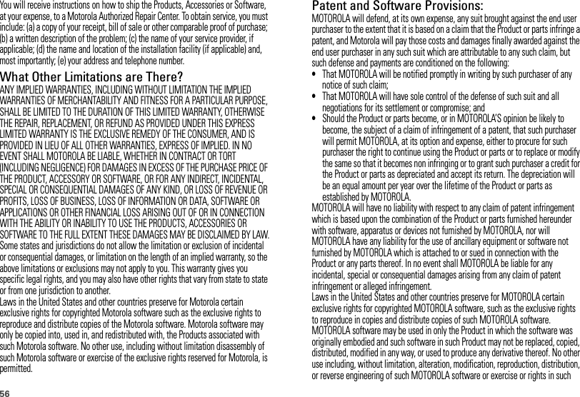 56You will receive instructions on how to ship the Products, Accessories or Software, at your expense, to a Motorola Authorized Repair Center. To obtain service, you must include: (a) a copy of your receipt, bill of sale or other comparable proof of purchase; (b) a written description of the problem; (c) the name of your service provider, if applicable; (d) the name and location of the installation facility (if applicable) and, most importantly; (e) your address and telephone number.What Other Limitations are There?ANY IMPLIED WARRANTIES, INCLUDING WITHOUT LIMITATION THE IMPLIED WARRANTIES OF MERCHANTABILITY AND FITNESS FOR A PARTICULAR PURPOSE, SHALL BE LIMITED TO THE DURATION OF THIS LIMITED WARRANTY, OTHERWISE THE REPAIR, REPLACEMENT, OR REFUND AS PROVIDED UNDER THIS EXPRESS LIMITED WARRANTY IS THE EXCLUSIVE REMEDY OF THE CONSUMER, AND IS PROVIDED IN LIEU OF ALL OTHER WARRANTIES, EXPRESS OF IMPLIED. IN NO EVENT SHALL MOTOROLA BE LIABLE, WHETHER IN CONTRACT OR TORT (INCLUDING NEGLIGENCE) FOR DAMAGES IN EXCESS OF THE PURCHASE PRICE OF THE PRODUCT, ACCESSORY OR SOFTWARE, OR FOR ANY INDIRECT, INCIDENTAL, SPECIAL OR CONSEQUENTIAL DAMAGES OF ANY KIND, OR LOSS OF REVENUE OR PROFITS, LOSS OF BUSINESS, LOSS OF INFORMATION OR DATA, SOFTWARE OR APPLICATIONS OR OTHER FINANCIAL LOSS ARISING OUT OF OR IN CONNECTION WITH THE ABILITY OR INABILITY TO USE THE PRODUCTS, ACCESSORIES OR SOFTWARE TO THE FULL EXTENT THESE DAMAGES MAY BE DISCLAIMED BY LAW.Some states and jurisdictions do not allow the limitation or exclusion of incidental or consequential damages, or limitation on the length of an implied warranty, so the above limitations or exclusions may not apply to you. This warranty gives you specific legal rights, and you may also have other rights that vary from state to state or from one jurisdiction to another.Laws in the United States and other countries preserve for Motorola certain exclusive rights for copyrighted Motorola software such as the exclusive rights to reproduce and distribute copies of the Motorola software. Motorola software may only be copied into, used in, and redistributed with, the Products associated with such Motorola software. No other use, including without limitation disassembly of such Motorola software or exercise of the exclusive rights reserved for Motorola, is permitted.Patent and Software Provisions:MOTOROLA will defend, at its own expense, any suit brought against the end user purchaser to the extent that it is based on a claim that the Product or parts infringe a patent, and Motorola will pay those costs and damages finally awarded against the end user purchaser in any such suit which are attributable to any such claim, but such defense and payments are conditioned on the following:•That MOTOROLA will be notified promptly in writing by such purchaser of any notice of such claim;•That MOTOROLA will have sole control of the defense of such suit and all negotiations for its settlement or compromise; and•Should the Product or parts become, or in MOTOROLA’S opinion be likely to become, the subject of a claim of infringement of a patent, that such purchaser will permit MOTOROLA, at its option and expense, either to procure for such purchaser the right to continue using the Product or parts or to replace or modify the same so that it becomes non infringing or to grant such purchaser a credit for the Product or parts as depreciated and accept its return. The depreciation will be an equal amount per year over the lifetime of the Product or parts as established by MOTOROLA.MOTOROLA will have no liability with respect to any claim of patent infringement which is based upon the combination of the Product or parts furnished hereunder with software, apparatus or devices not furnished by MOTOROLA, nor will MOTOROLA have any liability for the use of ancillary equipment or software not furnished by MOTOROLA which is attached to or sued in connection with the Product or any parts thereof. In no event shall MOTOROLA be liable for any incidental, special or consequential damages arising from any claim of patent infringement or alleged infringement.Laws in the United States and other countries preserve for MOTOROLA certain exclusive rights for copyrighted MOTOROLA software, such as the exclusive rights to reproduce in copies and distribute copies of such MOTOROLA software. MOTOROLA software may be used in only the Product in which the software was originally embodied and such software in such Product may not be replaced, copied, distributed, modified in any way, or used to produce any derivative thereof. No other use including, without limitation, alteration, modification, reproduction, distribution, or reverse engineering of such MOTOROLA software or exercise or rights in such 