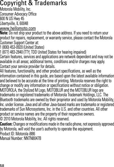 58 Copyright &amp; TrademarksMotorola Mobility, Inc.Consumer Advocacy Office600 N US Hwy 45Libertyville, IL 60048www.hellomoto.comNote: Do not ship your product to the above address. If you need to return your product for repairs, replacement, or warranty service, please contact the Motorola Customer Support Center at:1 (800) 453-0920 (United States)1 (877) 483-2840 (TTY, TDD United States for hearing impaired)Certain features, services and applications are network dependent and may not be available in all areas; additional terms, conditions and/or charges may apply. Contact your service provider for details.All features, functionality, and other product specifications, as well as the information contained in this guide, are based upon the latest available information and believed to be accurate at the time of printing. Motorola reserves the right to change or modify any information or specifications without notice or obligation.MOTOROLA, the Stylized M Logo, MOTOBLUR and the MOTOBLUR logo are trademarks or registered trademarks of Motorola Trademark Holdings, LLC. The Bluetooth trademarks are owned by their proprietor and used by Motorola Mobility, Inc. under license. Java and all other Java-based marks are trademarks or registered trademarks of Sun Microsystems, Inc. in the U.S. and other countries. All other product or service names are the property of their respective owners.© 2010 Motorola Mobility, Inc. All rights reserved.Caution: Changes or modifications made in the radio phone, not expressly approved by Motorola, will void the user’s authority to operate the equipment.Product ID: Motorola i886Manual Number: NNTN8047B