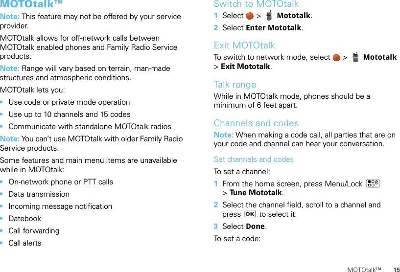 15MOTOtalk™MOTOtalk™Note: This feature may not be offered by your service provider.MOTOtalk allows for off-network calls between MOTOtalk enabled phones and Family Radio Service products.Note: Range will vary based on terrain, man-made structures and atmospheric conditions.MOTOtalk lets you:•Use code or private mode operation•Use up to 10 channels and 15 codes•Communicate with standalone MOTOtalk radiosNote: You can’t use MOTOtalk with older Family Radio Service products.Some features and main menu items are unavailable while in MOTOtalk:•On-network phone or PTT calls•Data transmission•Incoming message notification•Datebook•Call forwarding•Call alertsSwitch to MOTOtalk  1Select   &gt;  Mototalk.2Select Enter Mototalk.Exit MOTOtalkTo switch to network mode, select   &gt;  Mototalk &gt;Exit Mototalk.Talk rangeWhile in MOTOtalk mode, phones should be a minimum of 6 feet apart.Channels and codesNote: When making a code call, all parties that are on your code and channel can hear your conversation.Set channels and codesTo set a channel:  1From the home screen, press Menu/Lock  &gt;Tune Mototalk.2Select the channel field, scroll to a channel and press   to select it.3Select Done.To set a code:OK