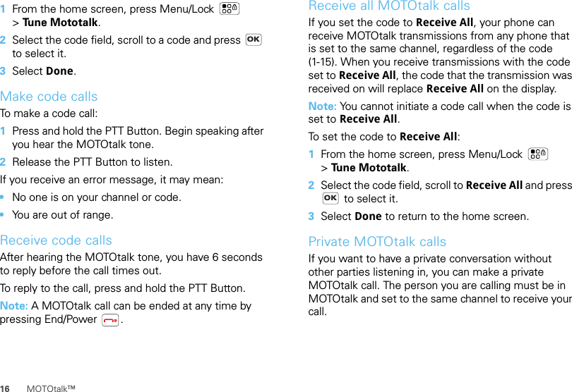 16 MOTOtalk™  1From the home screen, press Menu/Lock  &gt;Tune Mototalk.2Select the code field, scroll to a code and press   to select it.3Select Done.Make code callsTo make a code call:  1Press and hold the PTT Button. Begin speaking after you hear the MOTOtalk tone.2Release the PTT Button to listen.If you receive an error message, it may mean:•No one is on your channel or code.•You are out of range.Receive code callsAfter hearing the MOTOtalk tone, you have 6 seconds to reply before the call times out.To reply to the call, press and hold the PTT Button.Note: A MOTOtalk call can be ended at any time by pressing End/Power .OKReceive all MOTOtalk callsIf you set the code to Receive All, your phone can receive MOTOtalk transmissions from any phone that is set to the same channel, regardless of the code (1-15). When you receive transmissions with the code set to Receive All, the code that the transmission was received on will replace Receive All on the display.Note: You cannot initiate a code call when the code is set to Receive All.To set the code to Receive All:  1From the home screen, press Menu/Lock  &gt;Tune Mototalk.2Select the code field, scroll to Receive All and press  to select it.3Select Done to return to the home screen.Private MOTOtalk callsIf you want to have a private conversation without other parties listening in, you can make a private MOTOtalk call. The person you are calling must be in MOTOtalk and set to the same channel to receive your call.OK