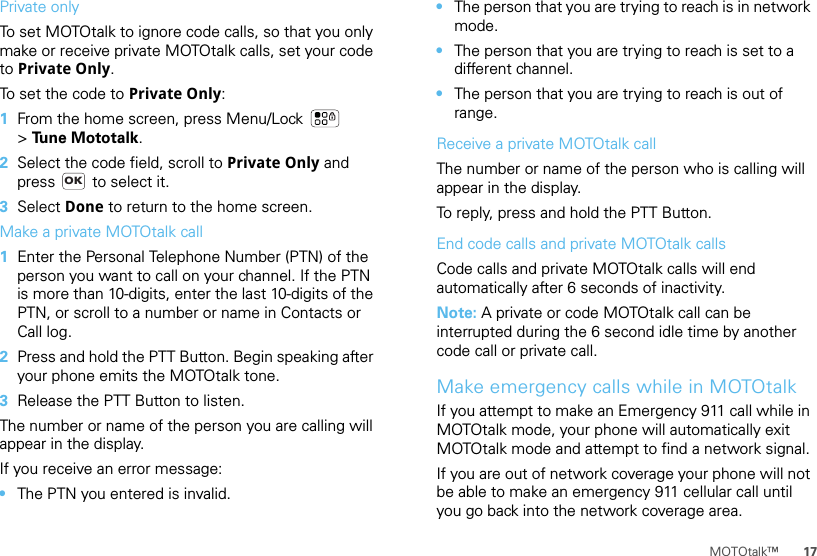 17MOTOtalk™Private onlyTo set MOTOtalk to ignore code calls, so that you only make or receive private MOTOtalk calls, set your code to Private Only.To set the code to Private Only:  1From the home screen, press Menu/Lock  &gt;Tune Mototalk.2Select the code field, scroll to Private Only and press   to select it.3Select Done to return to the home screen.Make a private MOTOtalk call  1Enter the Personal Telephone Number (PTN) of the person you want to call on your channel. If the PTN is more than 10-digits, enter the last 10-digits of the PTN, or scroll to a number or name in Contacts or Call log.2Press and hold the PTT Button. Begin speaking after your phone emits the MOTOtalk tone.3Release the PTT Button to listen.The number or name of the person you are calling will appear in the display.If you receive an error message:•The PTN you entered is invalid.OK•The person that you are trying to reach is in network mode.•The person that you are trying to reach is set to a different channel.•The person that you are trying to reach is out of range.Receive a private MOTOtalk callThe number or name of the person who is calling will appear in the display.To reply, press and hold the PTT Button.End code calls and private MOTOtalk callsCode calls and private MOTOtalk calls will end automatically after 6 seconds of inactivity.Note: A private or code MOTOtalk call can be interrupted during the 6 second idle time by another code call or private call.Make emergency calls while in MOTOtalkIf you attempt to make an Emergency 911 call while in MOTOtalk mode, your phone will automatically exit MOTOtalk mode and attempt to find a network signal.If you are out of network coverage your phone will not be able to make an emergency 911 cellular call until you go back into the network coverage area.