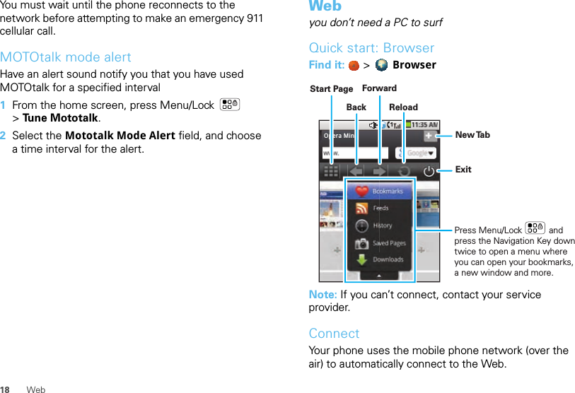 18 WebYou must wait until the phone reconnects to the network before attempting to make an emergency 911 cellular call.MOTOtalk mode alertHave an alert sound notify you that you have used MOTOtalk for a specified interval  1From the home screen, press Menu/Lock  &gt;Tune Mototalk.2Select the Mototalk Mode Alert field, and choose a time interval for the alert.Webyou don’t need a PC to surfQuick start: BrowserFind it:   &gt;  BrowserNote: If you can’t connect, contact your service provider.ConnectYour phone uses the mobile phone network (over the air) to automatically connect to the Web.Opera MiniBackForwardReloadStart PageExitNew TabPress Menu/Lock           and press the Navigation Key down twice to open a menu where you can open your bookmarks, a new window and more.  
