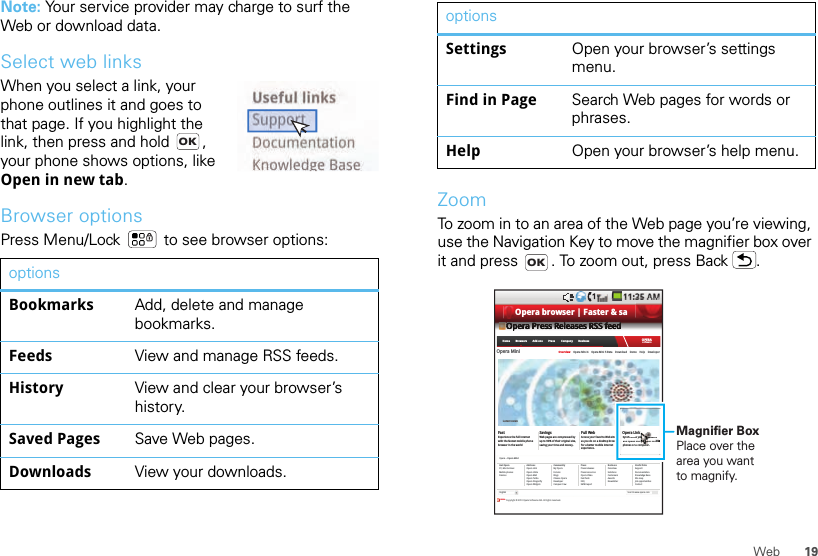 19WebNote: Your service provider may charge to surf the Web or download data.Select web linksWhen you select a link, your phone outlines it and goes to that page. If you highlight the link, then press and hold  , your phone shows options, like Open in new tab.Browser optionsPress Menu/Lock  to see browser options:optionsBookmarks Add, delete and manage bookmarks.Feeds View and manage RSS feeds.History View and clear your browser’s history.Saved Pages Save Web pages.Downloads View your downloads.OKZoomTo zoom in to an area of the Web page you’re viewing, use the Navigation Key to move the magnifier box over it and press  . To zoom out, press Back .Settings Open your browser’s settings menu.Find in Page Search Web pages for words or phrases.Help Open your browser’s help menu.optionsOKSearch www.opera.comOpera Press Releases RSS feedOpera Mini Overview    Opera Mini 4    Opera Mini 5 Beta    Download    Demo    Help    DeveloperFast Savings Full Web Opera LinkExperience the full internetwith the fastest mobile phonebrowser in the worldWeb pages are compressed byup to 90% of their original size,saving your time and money.Access your favorite Web sitesas you do on a desktop browserfor a better mobile internetexperience.Synchronize your bookmarksand Speed Dial between mobilephones or a computer.Opera &gt;&gt; Opera MiniGet OperaPC, Mac &amp; LinuxMobile phonesDevicesAdd=onsOpera LinkOpera UniteOpera MailOpera TurboOpera DragonflyOpera WidgetsCommunityMy OperaForumsBlogsChoose OperaDeveloperCampus CrewPressPress releasesPress resourcesOpera VideoFast factsFAQSMW reportBusinessOverviewSolutionsCustomersAwardsNewsletterUseful linksSupportDocumentationKnowledge BaseSite mapJob opportunitiesContactOPERA Copyright © 2010 Opera Software ASA. All rights reserved. EnglishLatest newsOPERAsoftwareHome        Browsers        Add-ons        Press         Company        BusinessOOOOOOOOOOOOOOOOOOOOOpppppppppppppppppeeeeeeeeeeeeeeeerrrrrrrrrrrrrrraaaaaaaaaaaaaaaa PPPPPPPPPPPPPPPPPPPPrrrrrrrrrrrrrrreeeeeeeeeeeeeeeessssssssssssssssssssssssssssssss RRRRRRRRRRRRRRRRRRRReeeeeeeeeeeeeeeellllllllllllllllllllleeeeeeeeeeeeeeeeaaaaaaaaaaaaaaaasssssssssssssssseeeeeeeeeeeeeeeessssssssssssssss RRRRRRRRRRRRRRRRRRRRSSSSSSSSSSSSSSSSSSSSSSSSSSSSSSSSSSSSSSSSSS fffffffffffffffffffffeeeeeeeeeeeeeeeeeeeeeeeeeeeeeeeeddddddddddddddddddddddOpera LinkSynchronize your bookmarksand Speed Dial between mobileeephones or a computer.oooooooooookkkmkmkkkkkkkkuuuuur br booboor bbbrbbetwebetwbetwetwbetwtwbetwttwtbetwbettttwtwetwtwtwttwwboobboooooobobbbboobooboooooooobboobboOpera browser | Faster &amp; saMagnifier BoxPlace over the area you want to magnify.