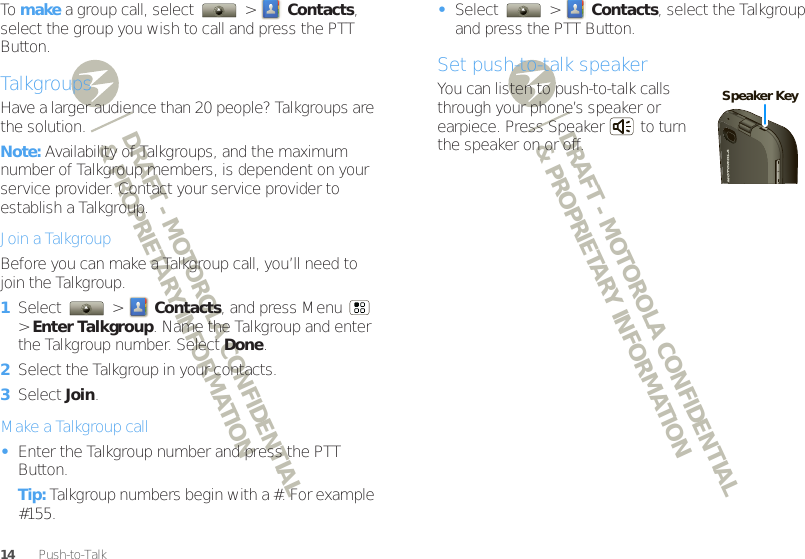 DRAFT - MOTOROLA CONFIDENTIAL&amp; PROPRIETARY INFORMATIONDRAFT - MOTOROLA CONFIDENTIAL&amp; PROPRIETARY INFORMATION14 Push-to-TalkTo  make a group call, select   &gt;  Contacts, select the group you wish to call and press the PTT Button.TalkgroupsHave a larger audience than 20 people? Talkgroups are the solution.Note: Availability of Talkgroups, and the maximum number of Talkgroup members, is dependent on your service provider. Contact your service provider to establish a Talkgroup.Join a TalkgroupBefore you can make a Talkgroup call, you’ll need to join the Talkgroup.  1Select  &gt; Contacts, and press Menu  &gt; Enter Talkgroup. Name the Talkgroup and enter the Talkgroup number. Select Done.2Select the Talkgroup in your contacts.3Select Join.Make a Talkgroup call•Enter the Talkgroup number and press the PTT Button.Tip: Talkgroup numbers begin with a #. For example #155.•Select  &gt; Contacts, select the Talkgroup and press the PTT Button.Set push-to-talk speakerYou can listen to push-to-talk calls through your phone’s speaker or earpiece. Press Speaker  to turn the speaker on or off.Speaker Key