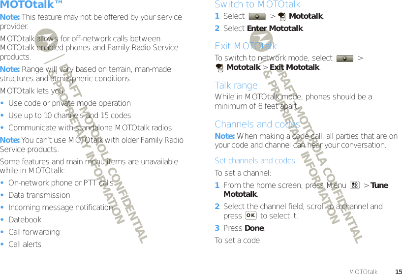 DRAFT - MOTOROLA CONFIDENTIAL&amp; PROPRIETARY INFORMATIONDRAFT - MOTOROLA CONFIDENTIAL&amp; PROPRIETARY INFORMATION15MOTOtalk™MOTOtalk™Note: This feature may not be offered by your service provider.MOTOtalk allows for off-network calls between MOTOtalk enabled phones and Family Radio Service products.Note: Range will vary based on terrain, man-made structures and atmospheric conditions.MOTOtalk lets you:•Use code or private mode operation•Use up to 10 channels and 15 codes•Communicate with standalone MOTOtalk radiosNote: You can’t use MOTOtalk with older Family Radio Service products.Some features and main menu items are unavailable while in MOTOtalk:•On-network phone or PTT calls•Data transmission•Incoming message notification•Datebook•Call forwarding•Call alertsSwitch to MOTOtalk  1Select  &gt; Mototalk.2Select Enter Mototalk.Exit MOTOtalkTo switch to network mode, select   &gt; Mototalk &gt; Exit Mototalk.Talk rangeWhile in MOTOtalk mode, phones should be a minimum of 6 feet apart.Channels and codesNote: When making a code call, all parties that are on your code and channel can hear your conversation.Set channels and codesTo set a channel:  1From the home screen, press Menu  &gt; Tune Mototalk.2Select the channel field, scroll to a channel and press   to select it.3Press Done.To set a code:OK